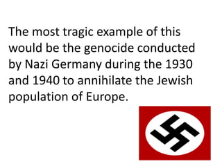 The most tragic example of this
would be the genocide conducted
by Nazi Germany during the 1930
and 1940 to annihilate the Jewish
population of Europe.
 