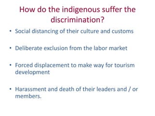 How do the indigenous suffer the
discrimination?
• Social distancing of their culture and customs
• Deliberate exclusion from the labor market
• Forced displacement to make way for tourism
development
• Harassment and death of their leaders and / or
members.
 
