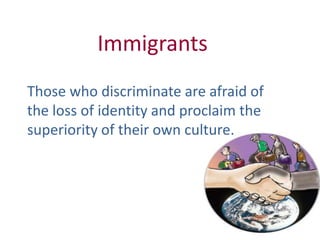 Immigrants
Those who discriminate are afraid of
the loss of identity and proclaim the
superiority of their own culture.
 