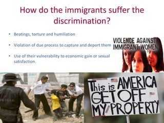 How do the immigrants suffer the
discrimination?
• Beatings, torture and humiliation
• Violation of due process to capture and deport them
• Use of their vulnerability to economic gain or sexual
satisfaction.
 