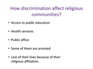 How discrimination affect religious
communities?
• Access to public education
• Health services
• Public office
• Some of them are arrested
• Lost of their lives because of their
religious affiliation.
 