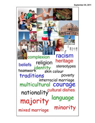 September 05, 2011




    complexion     racism
beliefs religion heritage
       identity  stereotypes
teamwork   skin colour
traditions           poverty
        interracial marriage
multicultural courage
              cultural dishes
 nationality
                  language
majority
mixed marriage
                  minority
 