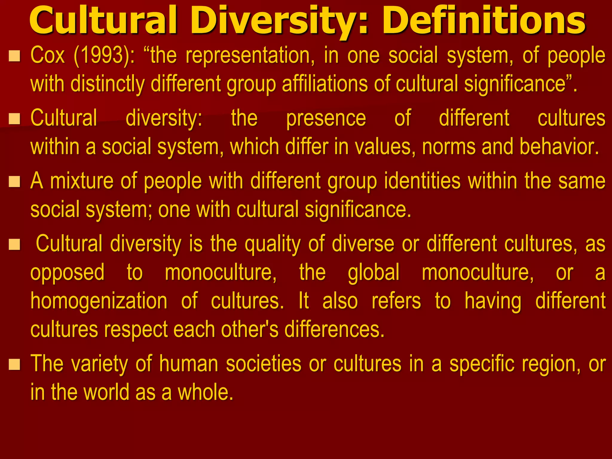 Cultural Diversity: Definitions
 Cox (1993): “the representation, in one social system, of people
with distinctly different group affiliations of cultural significance”.
 Cultural diversity: the presence of different cultures
within a social system, which differ in values, norms and behavior.
 A mixture of people with different group identities within the same
social system; one with cultural significance.
 Cultural diversity is the quality of diverse or different cultures, as
opposed to monoculture, the global monoculture, or a
homogenization of cultures. It also refers to having different
cultures respect each other's differences.
 The variety of human societies or cultures in a specific region, or
in the world as a whole.
 