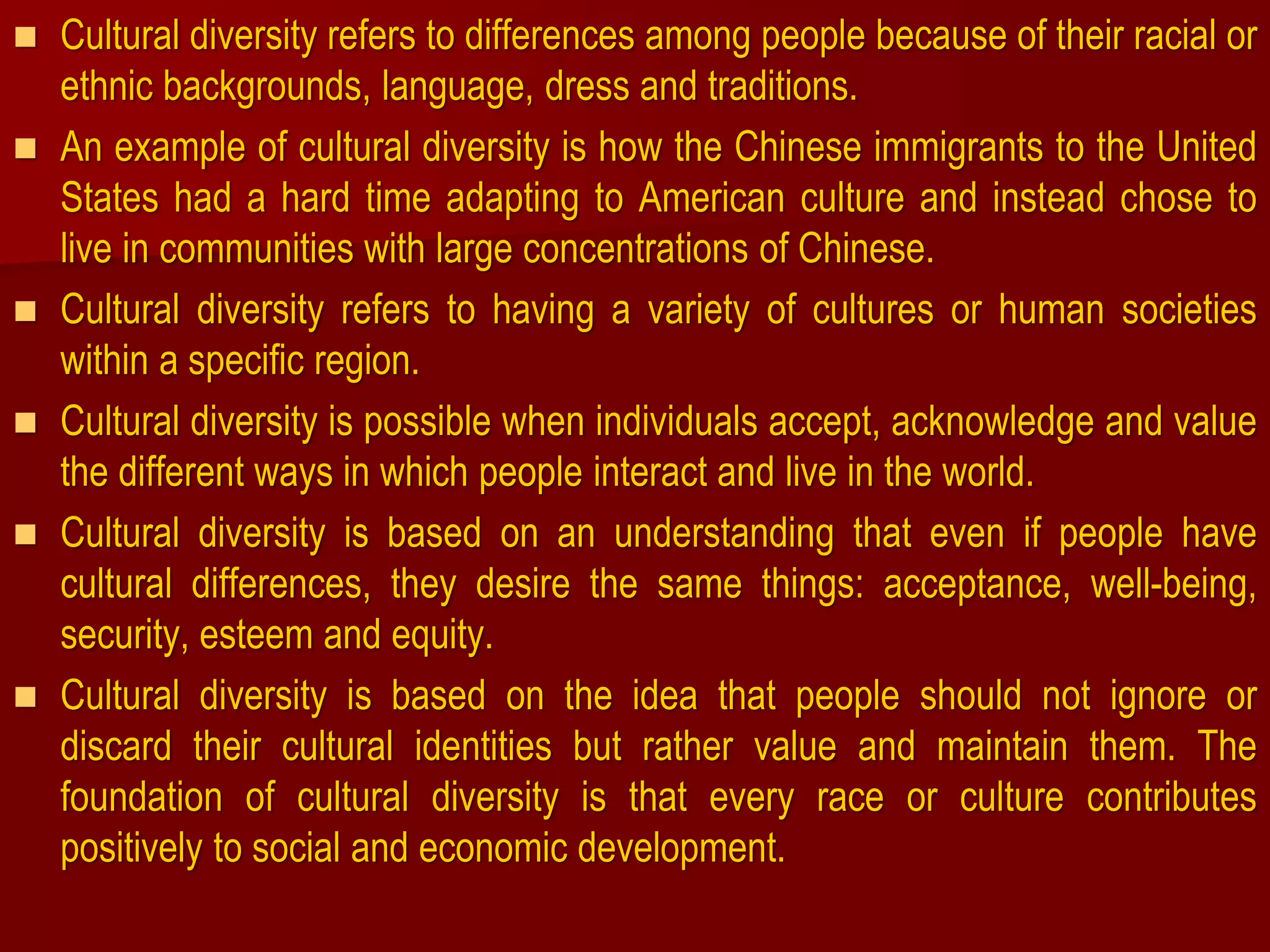  Cultural diversity refers to differences among people because of their racial or
ethnic backgrounds, language, dress and traditions.
 An example of cultural diversity is how the Chinese immigrants to the United
States had a hard time adapting to American culture and instead chose to
live in communities with large concentrations of Chinese.
 Cultural diversity refers to having a variety of cultures or human societies
within a specific region.
 Cultural diversity is possible when individuals accept, acknowledge and value
the different ways in which people interact and live in the world.
 Cultural diversity is based on an understanding that even if people have
cultural differences, they desire the same things: acceptance, well-being,
security, esteem and equity.
 Cultural diversity is based on the idea that people should not ignore or
discard their cultural identities but rather value and maintain them. The
foundation of cultural diversity is that every race or culture contributes
positively to social and economic development.
 