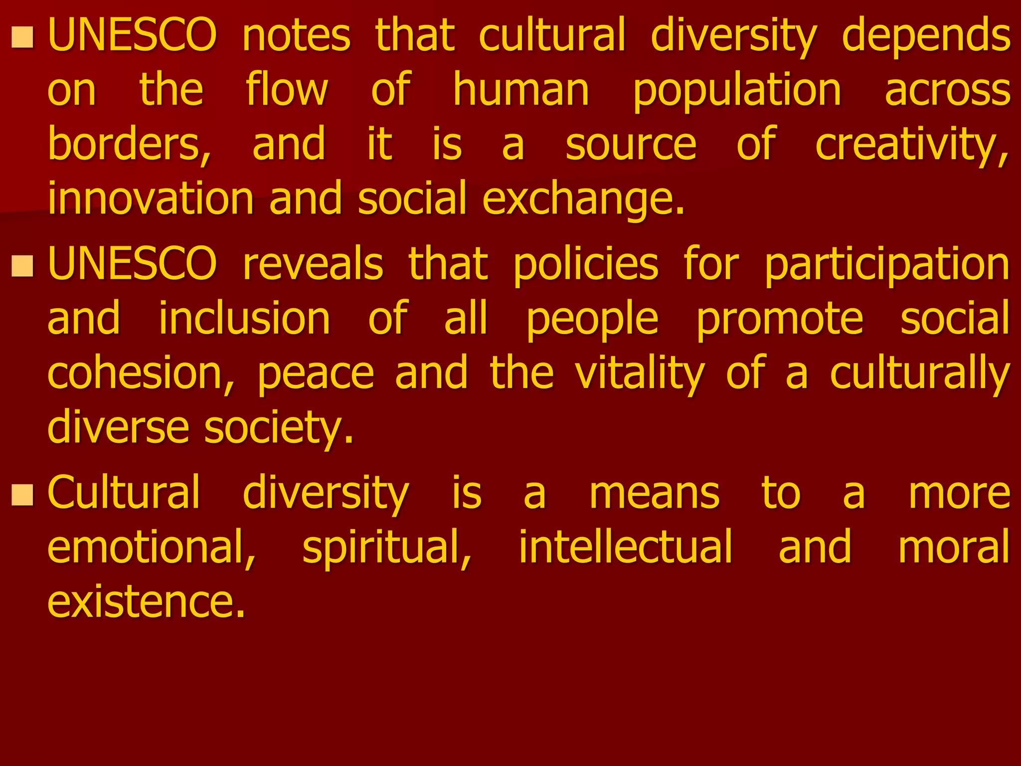  UNESCO notes that cultural diversity depends
on the flow of human population across
borders, and it is a source of creativity,
innovation and social exchange.
 UNESCO reveals that policies for participation
and inclusion of all people promote social
cohesion, peace and the vitality of a culturally
diverse society.
 Cultural diversity is a means to a more
emotional, spiritual, intellectual and moral
existence.
 