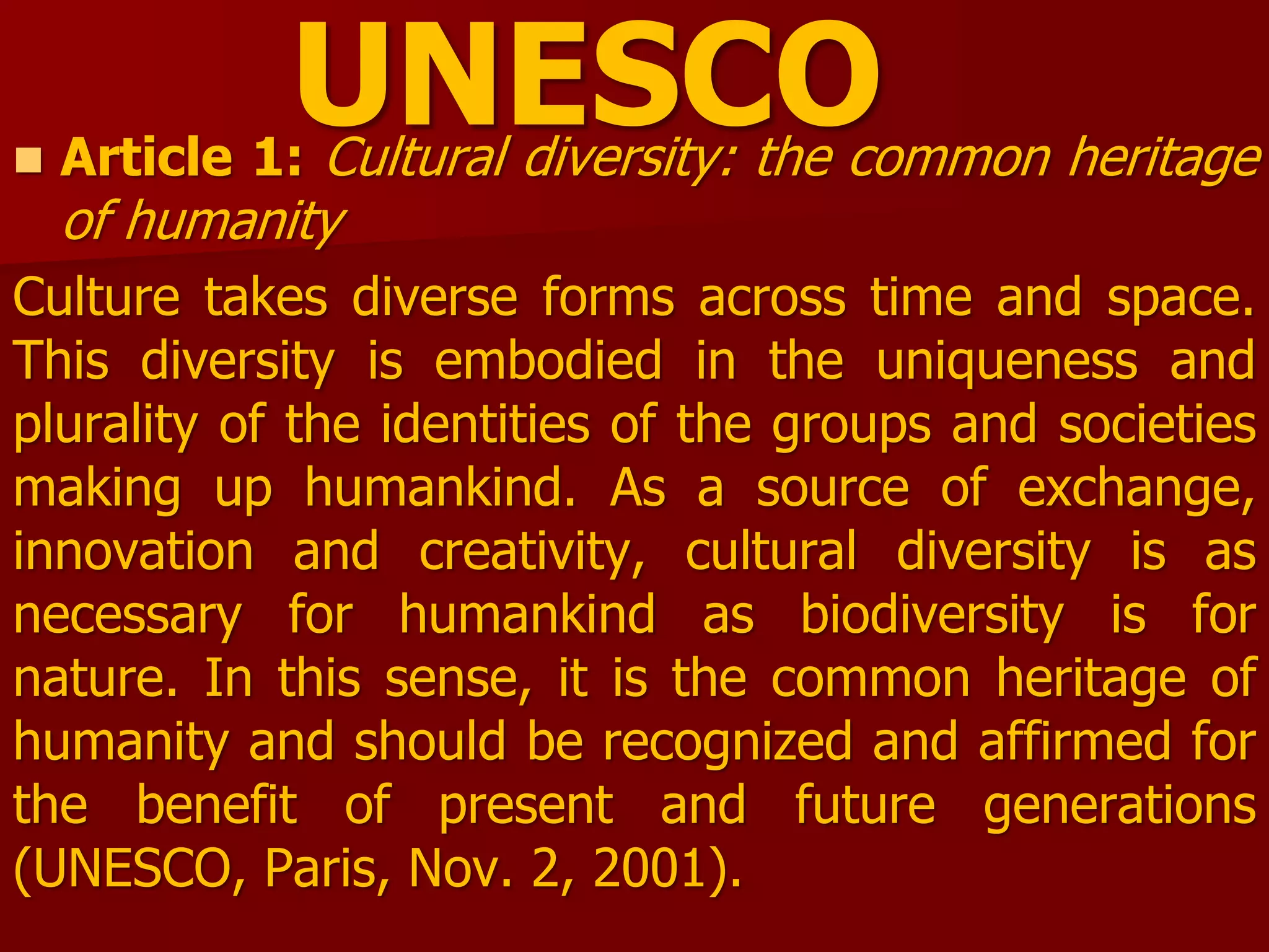 UNESCO Article 1: Cultural diversity: the common heritage
of humanity
Culture takes diverse forms across time and space.
This diversity is embodied in the uniqueness and
plurality of the identities of the groups and societies
making up humankind. As a source of exchange,
innovation and creativity, cultural diversity is as
necessary for humankind as biodiversity is for
nature. In this sense, it is the common heritage of
humanity and should be recognized and affirmed for
the benefit of present and future generations
(UNESCO, Paris, Nov. 2, 2001).
 