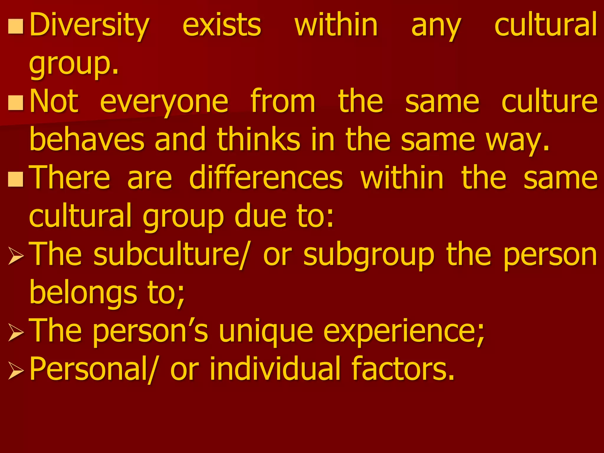 Diversity exists within any cultural
group.
Not everyone from the same culture
behaves and thinks in the same way.
There are differences within the same
cultural group due to:
The subculture/ or subgroup the person
belongs to;
The person’s unique experience;
Personal/ or individual factors.
 