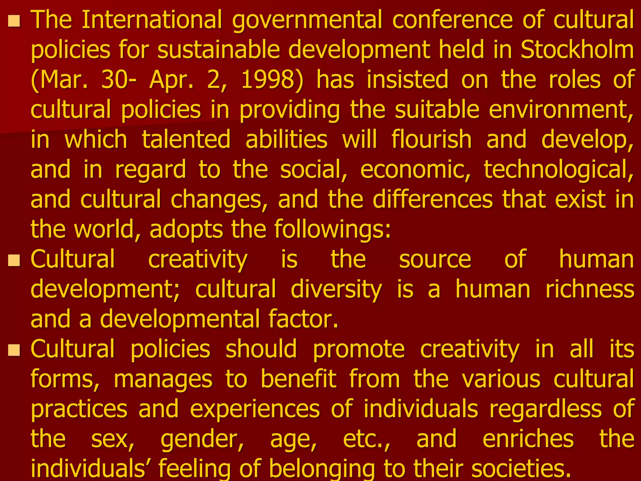  The International governmental conference of cultural
policies for sustainable development held in Stockholm
(Mar. 30- Apr. 2, 1998) has insisted on the roles of
cultural policies in providing the suitable environment,
in which talented abilities will flourish and develop,
and in regard to the social, economic, technological,
and cultural changes, and the differences that exist in
the world, adopts the followings:
 Cultural creativity is the source of human
development; cultural diversity is a human richness
and a developmental factor.
 Cultural policies should promote creativity in all its
forms, manages to benefit from the various cultural
practices and experiences of individuals regardless of
the sex, gender, age, etc., and enriches the
individuals’ feeling of belonging to their societies.
 