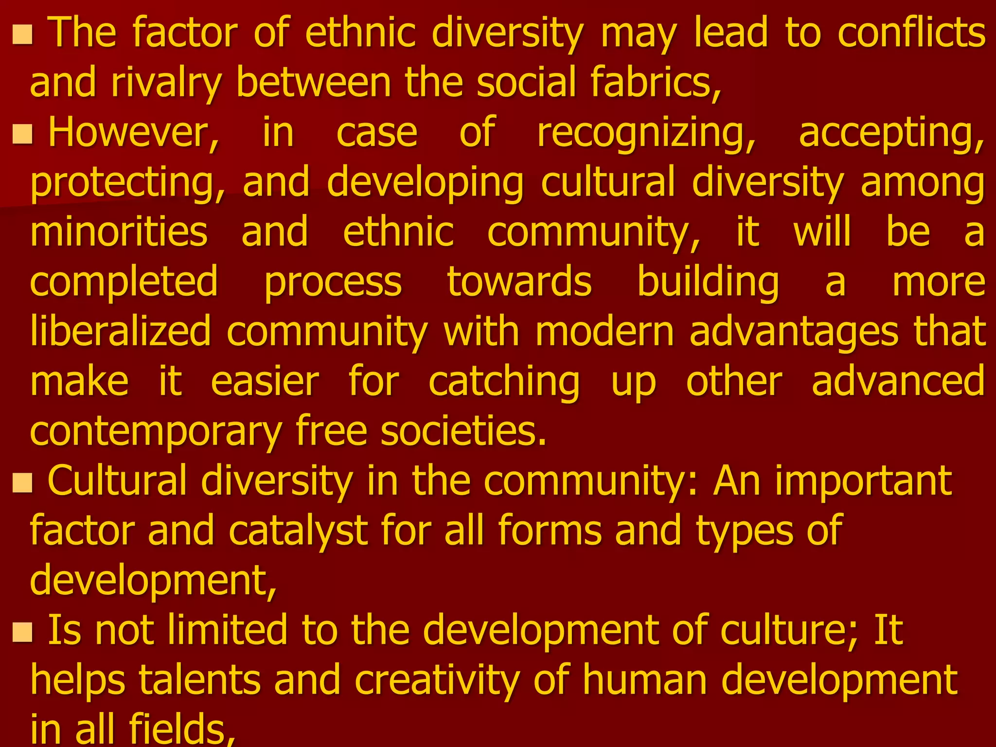  The factor of ethnic diversity may lead to conflicts
and rivalry between the social fabrics,
 However, in case of recognizing, accepting,
protecting, and developing cultural diversity among
minorities and ethnic community, it will be a
completed process towards building a more
liberalized community with modern advantages that
make it easier for catching up other advanced
contemporary free societies.
 Cultural diversity in the community: An important
factor and catalyst for all forms and types of
development,
 Is not limited to the development of culture; It
helps talents and creativity of human development
in all fields,
 