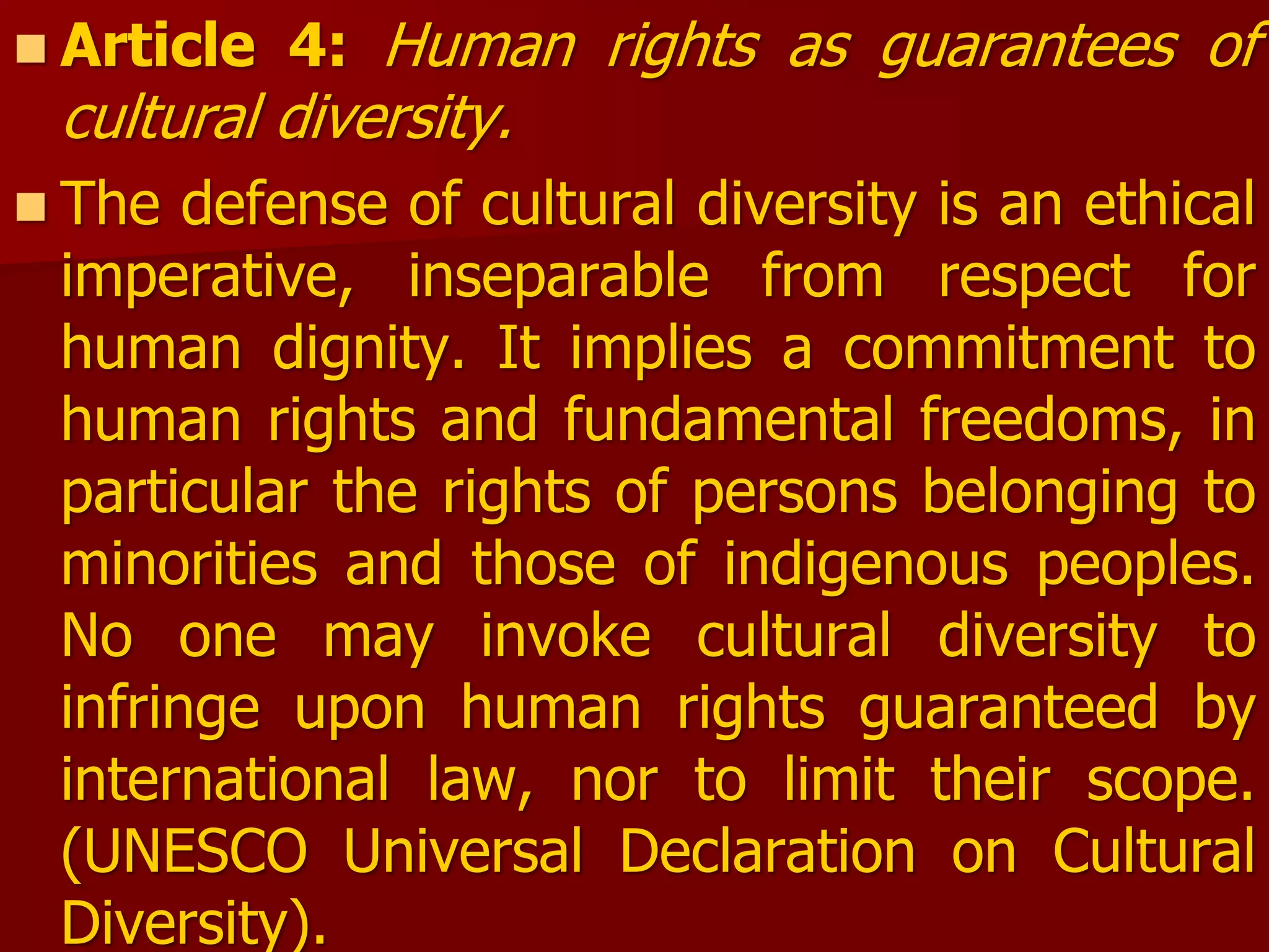 Article 4: Human rights as guarantees of
cultural diversity.
 The defense of cultural diversity is an ethical
imperative, inseparable from respect for
human dignity. It implies a commitment to
human rights and fundamental freedoms, in
particular the rights of persons belonging to
minorities and those of indigenous peoples.
No one may invoke cultural diversity to
infringe upon human rights guaranteed by
international law, nor to limit their scope.
(UNESCO Universal Declaration on Cultural
Diversity).
 