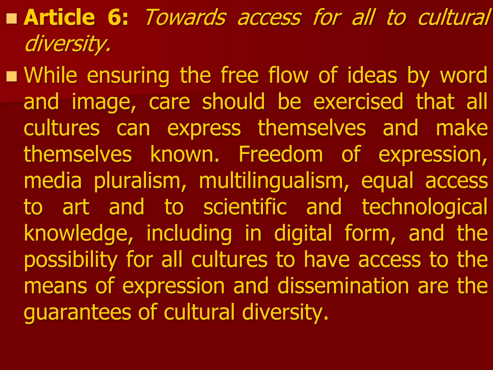  Article 6: Towards access for all to cultural
diversity.
 While ensuring the free flow of ideas by word
and image, care should be exercised that all
cultures can express themselves and make
themselves known. Freedom of expression,
media pluralism, multilingualism, equal access
to art and to scientific and technological
knowledge, including in digital form, and the
possibility for all cultures to have access to the
means of expression and dissemination are the
guarantees of cultural diversity.
 