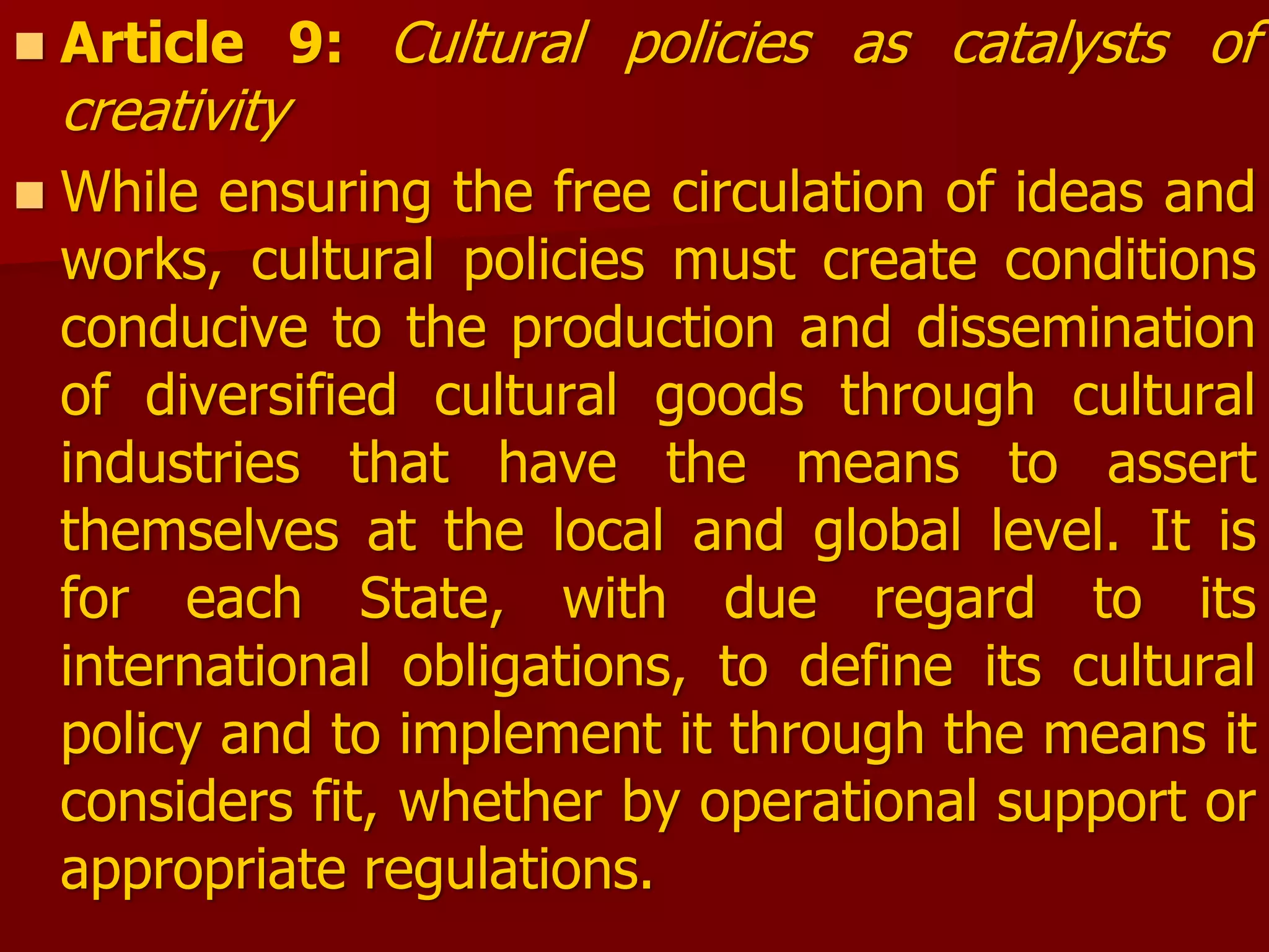  Article 9: Cultural policies as catalysts of
creativity
 While ensuring the free circulation of ideas and
works, cultural policies must create conditions
conducive to the production and dissemination
of diversified cultural goods through cultural
industries that have the means to assert
themselves at the local and global level. It is
for each State, with due regard to its
international obligations, to define its cultural
policy and to implement it through the means it
considers fit, whether by operational support or
appropriate regulations.
 