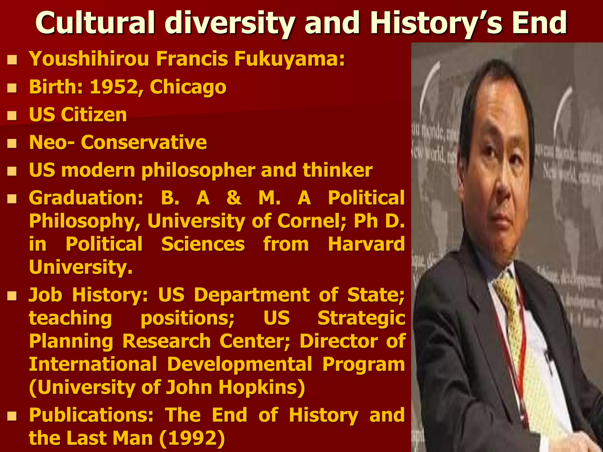Cultural diversity and History’s End
 Youshihirou Francis Fukuyama:
 Birth: 1952, Chicago
 US Citizen
 Neo- Conservative
 US modern philosopher and thinker
 Graduation: B. A & M. A Political
Philosophy, University of Cornel; Ph D.
in Political Sciences from Harvard
University.
 Job History: US Department of State;
teaching positions; US Strategic
Planning Research Center; Director of
International Developmental Program
(University of John Hopkins)
 Publications: The End of History and
the Last Man (1992)
 