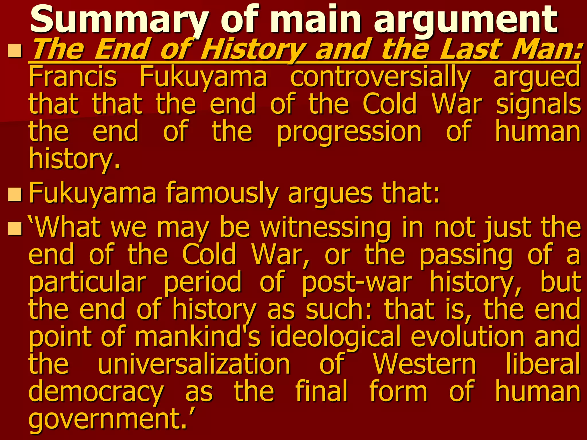 Summary of main argument
 The End of History and the Last Man:
Francis Fukuyama controversially argued
that that the end of the Cold War signals
the end of the progression of human
history.
 Fukuyama famously argues that:
 ‘What we may be witnessing in not just the
end of the Cold War, or the passing of a
particular period of post-war history, but
the end of history as such: that is, the end
point of mankind's ideological evolution and
the universalization of Western liberal
democracy as the final form of human
government.’
 