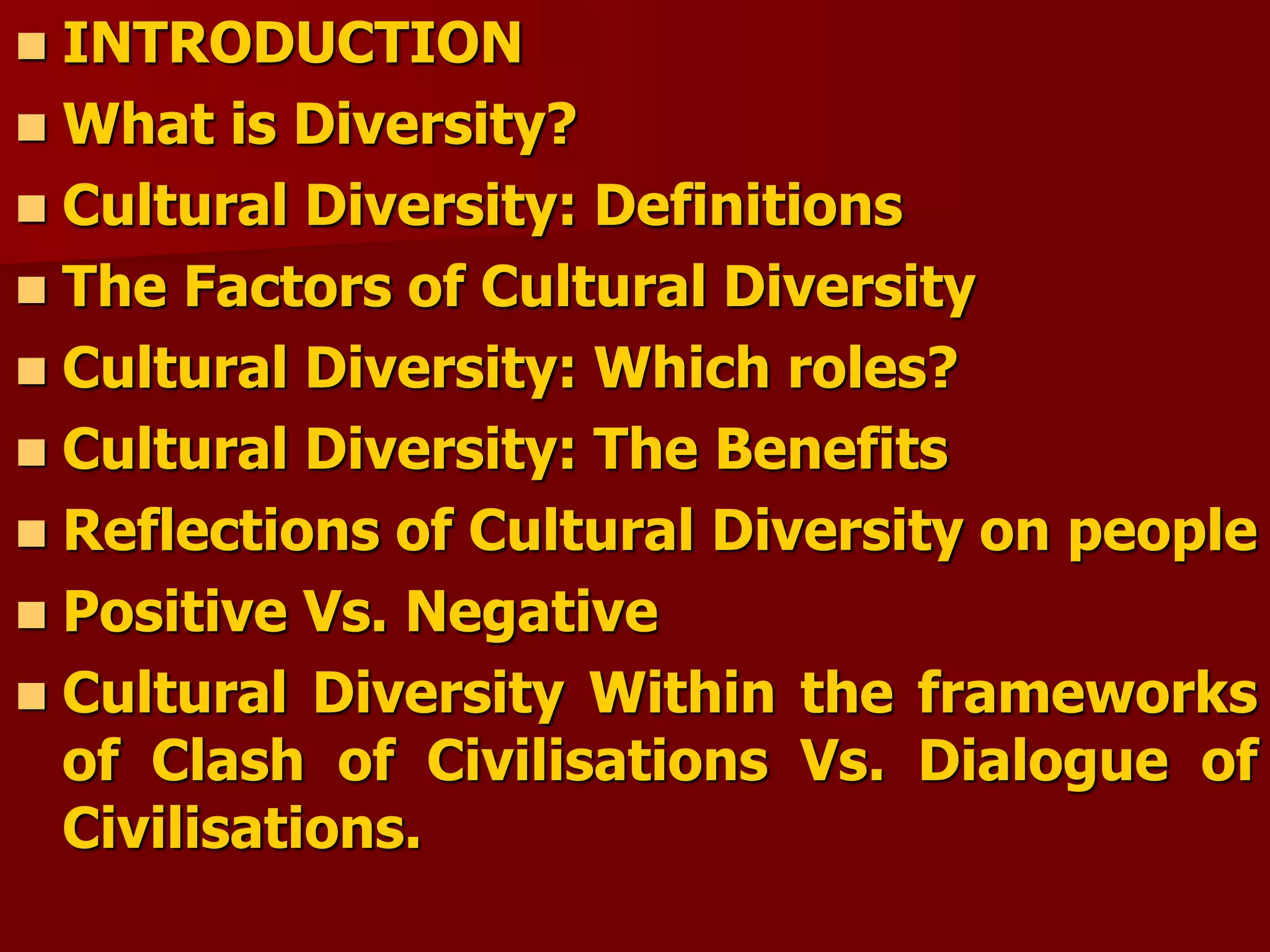  INTRODUCTION
 What is Diversity?
 Cultural Diversity: Definitions
 The Factors of Cultural Diversity
 Cultural Diversity: Which roles?
 Cultural Diversity: The Benefits
 Reflections of Cultural Diversity on people
 Positive Vs. Negative
 Cultural Diversity Within the frameworks
of Clash of Civilisations Vs. Dialogue of
Civilisations.
 