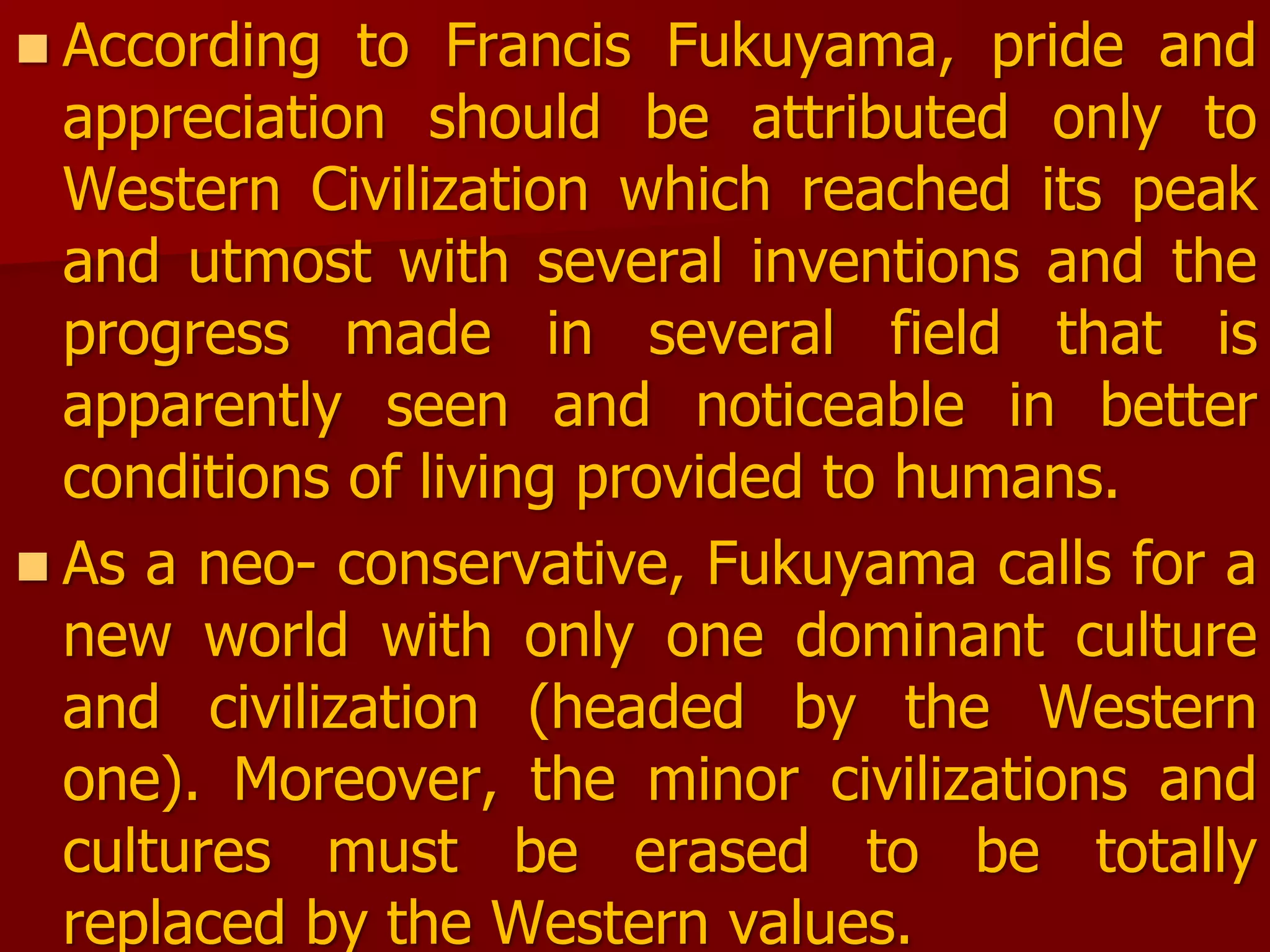 According to Francis Fukuyama, pride and
appreciation should be attributed only to
Western Civilization which reached its peak
and utmost with several inventions and the
progress made in several field that is
apparently seen and noticeable in better
conditions of living provided to humans.
 As a neo- conservative, Fukuyama calls for a
new world with only one dominant culture
and civilization (headed by the Western
one). Moreover, the minor civilizations and
cultures must be erased to be totally
replaced by the Western values.
 
