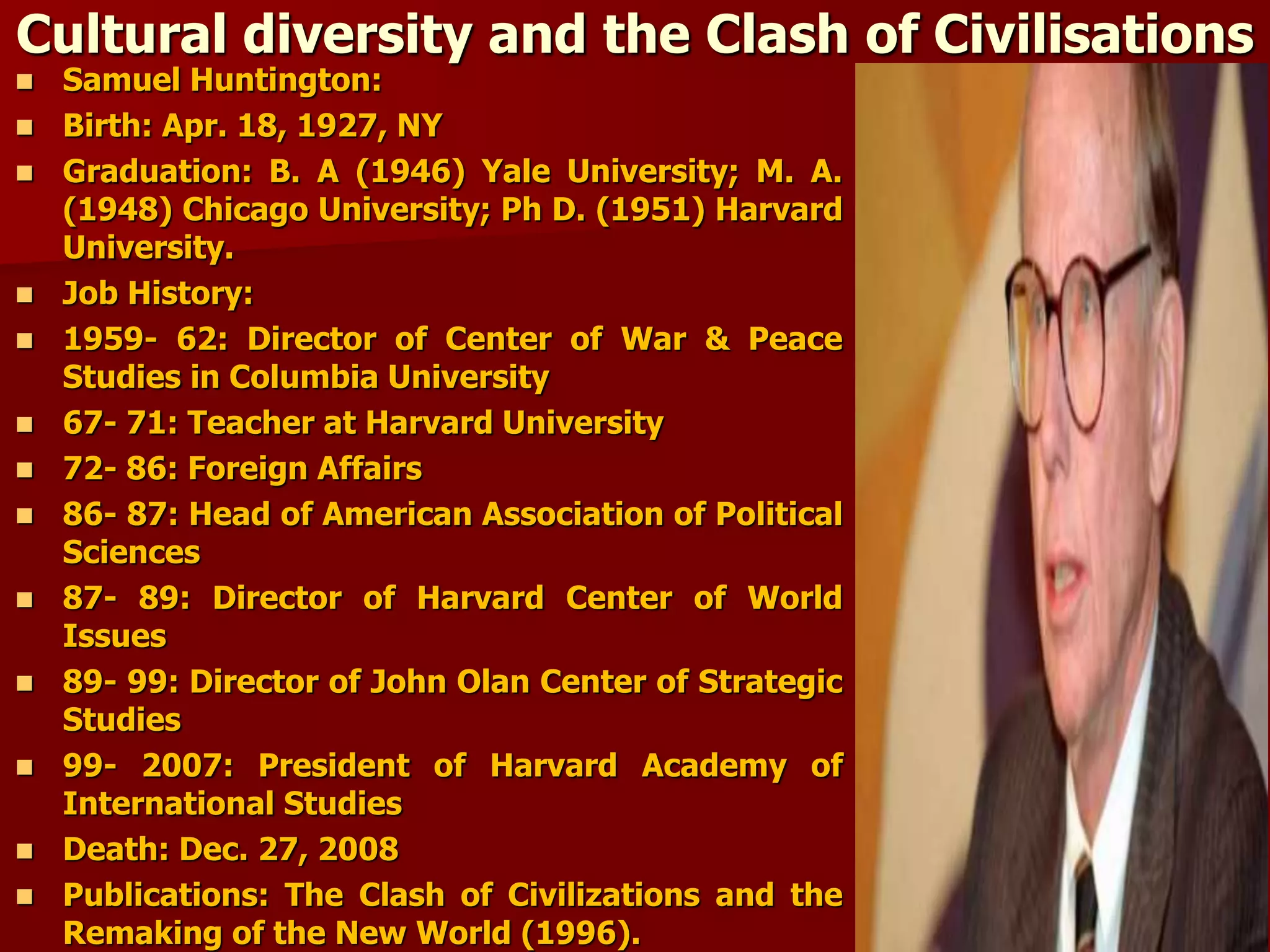 Cultural diversity and the Clash of Civilisations
 Samuel Huntington:
 Birth: Apr. 18, 1927, NY
 Graduation: B. A (1946) Yale University; M. A.
(1948) Chicago University; Ph D. (1951) Harvard
University.
 Job History:
 1959- 62: Director of Center of War & Peace
Studies in Columbia University
 67- 71: Teacher at Harvard University
 72- 86: Foreign Affairs
 86- 87: Head of American Association of Political
Sciences
 87- 89: Director of Harvard Center of World
Issues
 89- 99: Director of John Olan Center of Strategic
Studies
 99- 2007: President of Harvard Academy of
International Studies
 Death: Dec. 27, 2008
 Publications: The Clash of Civilizations and the
Remaking of the New World (1996).
 
