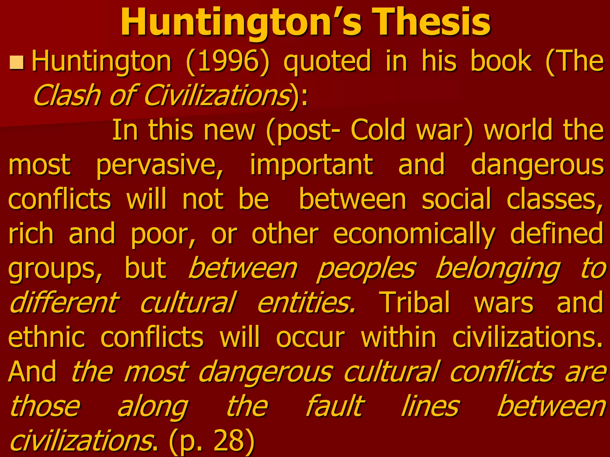 Huntington’s Thesis
 Huntington (1996) quoted in his book (The
Clash of Civilizations):
In this new (post- Cold war) world the
most pervasive, important and dangerous
conflicts will not be between social classes,
rich and poor, or other economically defined
groups, but between peoples belonging to
different cultural entities. Tribal wars and
ethnic conflicts will occur within civilizations.
And the most dangerous cultural conflicts are
those along the fault lines between
civilizations. (p. 28)
 
