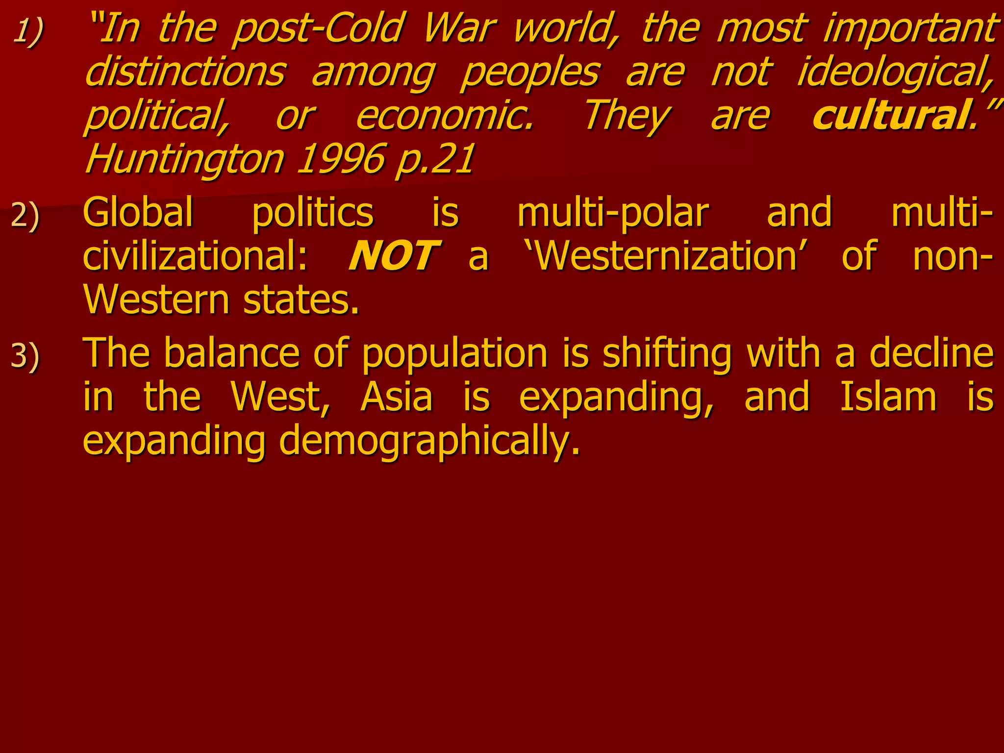 1) “In the post-Cold War world, the most important
distinctions among peoples are not ideological,
political, or economic. They are cultural.”
Huntington 1996 p.21
2) Global politics is multi-polar and multi-
civilizational: NOT a ‘Westernization’ of non-
Western states.
3) The balance of population is shifting with a decline
in the West, Asia is expanding, and Islam is
expanding demographically.
 