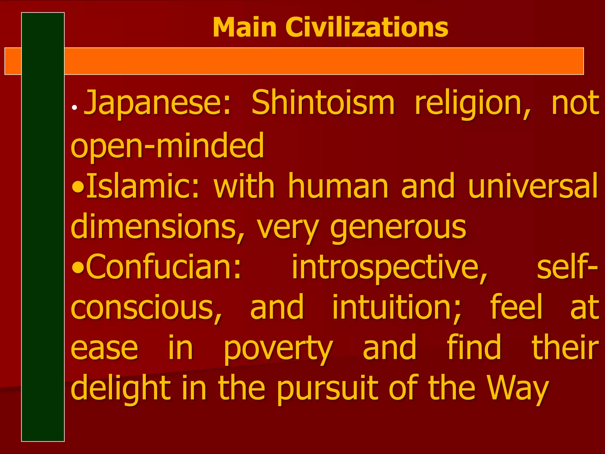 Main Civilizations
• Japanese: Shintoism religion, not
open-minded
•Islamic: with human and universal
dimensions, very generous
•Confucian: introspective, self-
conscious, and intuition; feel at
ease in poverty and find their
delight in the pursuit of the Way
 