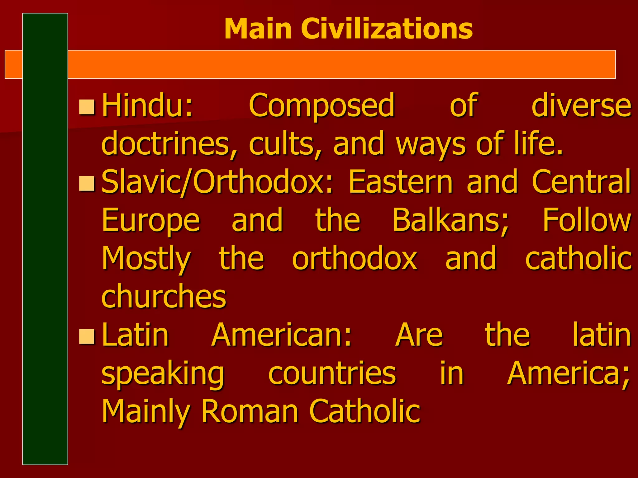  Hindu: Composed of diverse
doctrines, cults, and ways of life.
 Slavic/Orthodox: Eastern and Central
Europe and the Balkans; Follow
Mostly the orthodox and catholic
churches
 Latin American: Are the latin
speaking countries in America;
Mainly Roman Catholic
Main Civilizations
 