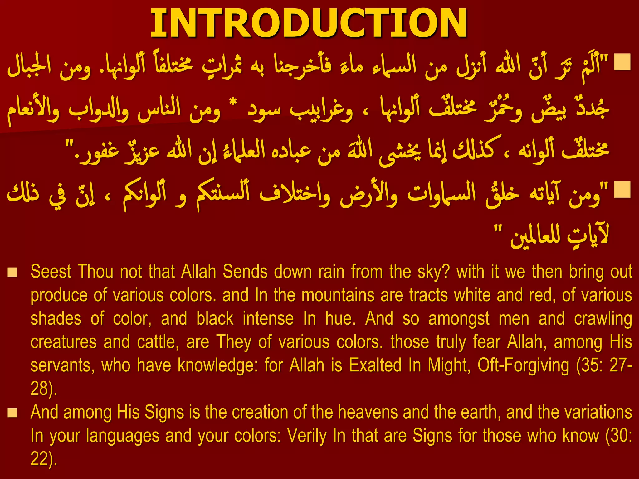 INTRODUCTION
"ْ‫م‬َ‫ل‬‫أ‬َْ‫ر‬َ‫ت‬ْ‫ن‬‫أ‬‫هللا‬‫نزل‬‫أ‬‫من‬‫سامء‬‫ل‬‫ا‬َْ‫ماء‬‫خرجنا‬‫فأ‬‫به‬ْ‫ات‬‫ر‬‫مث‬‫ت‬‫خم‬ْ‫لفا‬‫اهنا‬‫و‬‫ل‬‫أ‬.‫ومن‬‫بال‬‫جل‬‫ا‬
ْ‫دد‬ُ‫ج‬ْ‫يض‬‫ب‬ْ‫ر‬ ُ‫وُح‬ْ‫تلف‬‫خم‬‫اهنا‬‫و‬‫ل‬‫أ‬،‫ابيب‬‫ر‬‫وغ‬‫سود‬*‫ومن‬‫ن‬‫ل‬‫ا‬‫اس‬‫اب‬‫و‬‫ادل‬‫و‬‫نعام‬‫ال‬‫و‬
ْ‫تلف‬‫خم‬‫نه‬‫ا‬‫و‬‫ل‬‫أ‬،‫كذكل‬‫منا‬‫ا‬‫خيىش‬َْ‫هللا‬‫من‬‫باده‬‫ع‬ُْ‫ء‬‫العلام‬‫ن‬‫ا‬‫هللا‬‫ع‬ْ‫يز‬‫ز‬‫غفور‬."
"‫ومن‬‫ايته‬‫أ‬ُْ‫خلق‬‫ات‬‫و‬‫سام‬‫ل‬‫ا‬‫رض‬‫ال‬‫و‬‫اختالف‬‫و‬‫نتمك‬‫س‬‫ل‬‫أ‬‫و‬‫انمك‬‫و‬‫ل‬‫أ‬،ْ‫ن‬‫ا‬‫يف‬‫ذكل‬
ْ‫ايت‬‫ل‬‫للعاملني‬"
 Seest Thou not that Allah Sends down rain from the sky? with it we then bring out
produce of various colors. and In the mountains are tracts white and red, of various
shades of color, and black intense In hue. And so amongst men and crawling
creatures and cattle, are They of various colors. those truly fear Allah, among His
servants, who have knowledge: for Allah is Exalted In Might, Oft-Forgiving (35: 27-
28).
 And among His Signs is the creation of the heavens and the earth, and the variations
In your languages and your colors: Verily In that are Signs for those who know (30:
22).
 