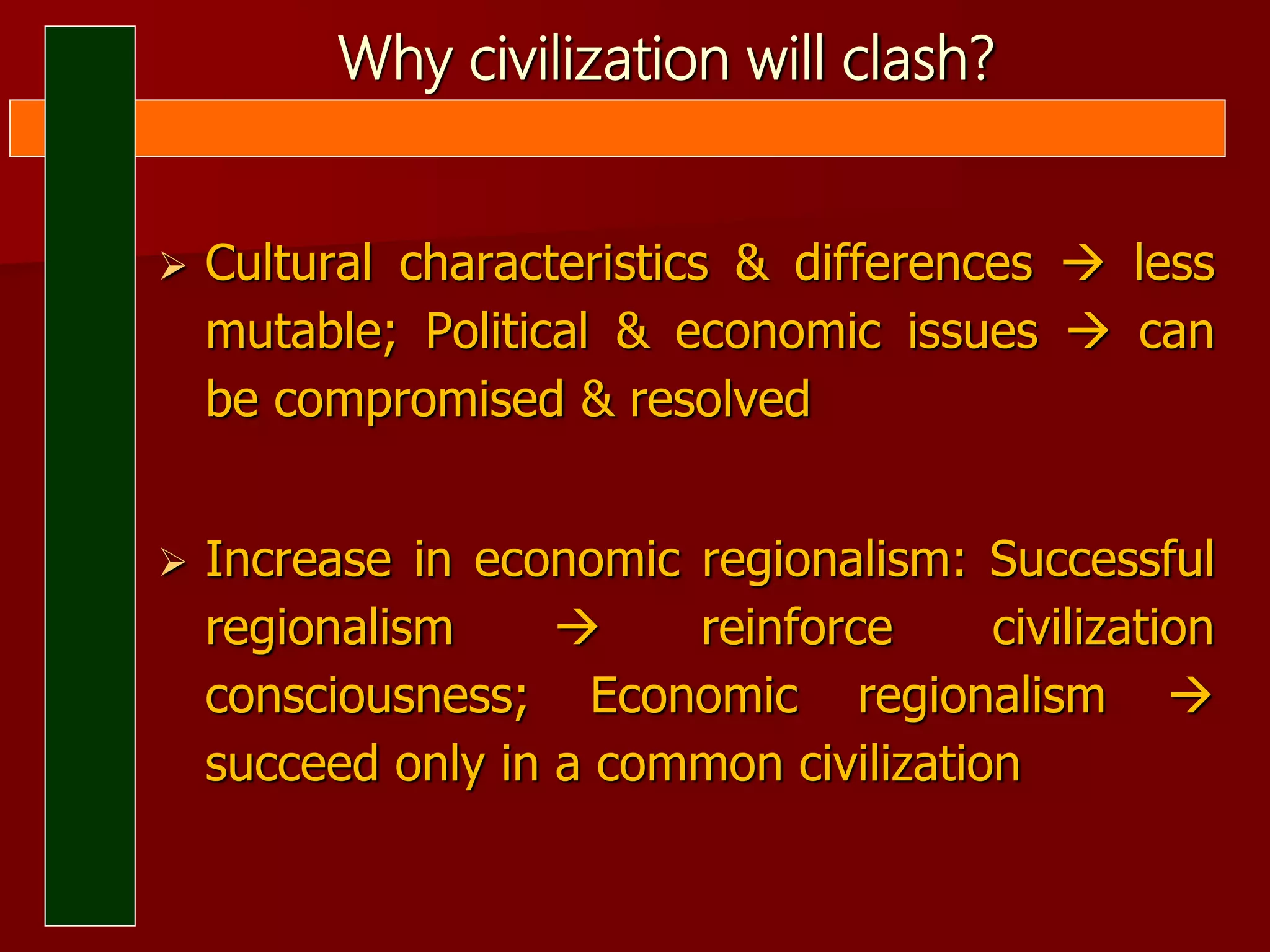 Why civilization will clash?
 Cultural characteristics & differences  less
mutable; Political & economic issues  can
be compromised & resolved
 Increase in economic regionalism: Successful
regionalism  reinforce civilization
consciousness; Economic regionalism 
succeed only in a common civilization
 