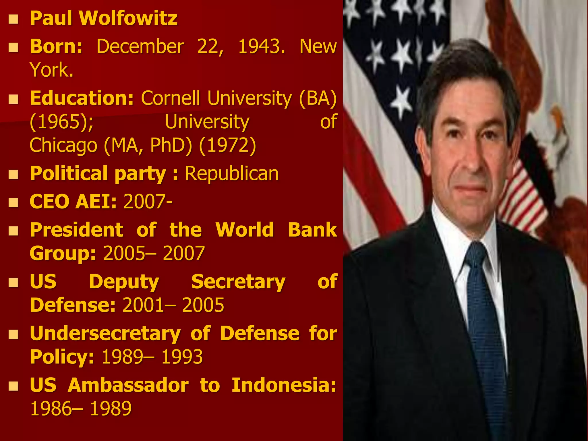  Paul Wolfowitz
 Born: December 22, 1943. New
York.
 Education: Cornell University (BA)
(1965); University of
Chicago (MA, PhD) (1972)
 Political party : Republican
 CEO AEI: 2007-
 President of the World Bank
Group: 2005– 2007
 US Deputy Secretary of
Defense: 2001– 2005
 Undersecretary of Defense for
Policy: 1989– 1993
 US Ambassador to Indonesia:
1986– 1989
 