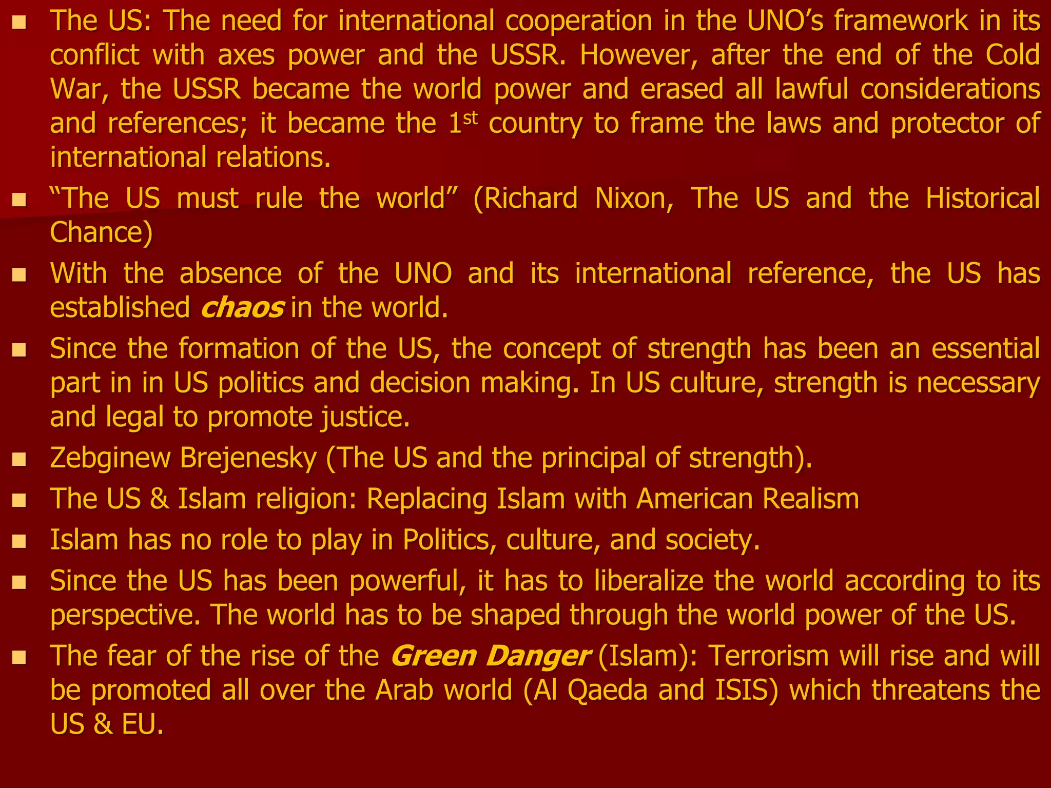  The US: The need for international cooperation in the UNO’s framework in its
conflict with axes power and the USSR. However, after the end of the Cold
War, the USSR became the world power and erased all lawful considerations
and references; it became the 1st country to frame the laws and protector of
international relations.
 “The US must rule the world” (Richard Nixon, The US and the Historical
Chance)
 With the absence of the UNO and its international reference, the US has
established chaos in the world.
 Since the formation of the US, the concept of strength has been an essential
part in in US politics and decision making. In US culture, strength is necessary
and legal to promote justice.
 Zebginew Brejenesky (The US and the principal of strength).
 The US & Islam religion: Replacing Islam with American Realism
 Islam has no role to play in Politics, culture, and society.
 Since the US has been powerful, it has to liberalize the world according to its
perspective. The world has to be shaped through the world power of the US.
 The fear of the rise of the Green Danger (Islam): Terrorism will rise and will
be promoted all over the Arab world (Al Qaeda and ISIS) which threatens the
US & EU.
 