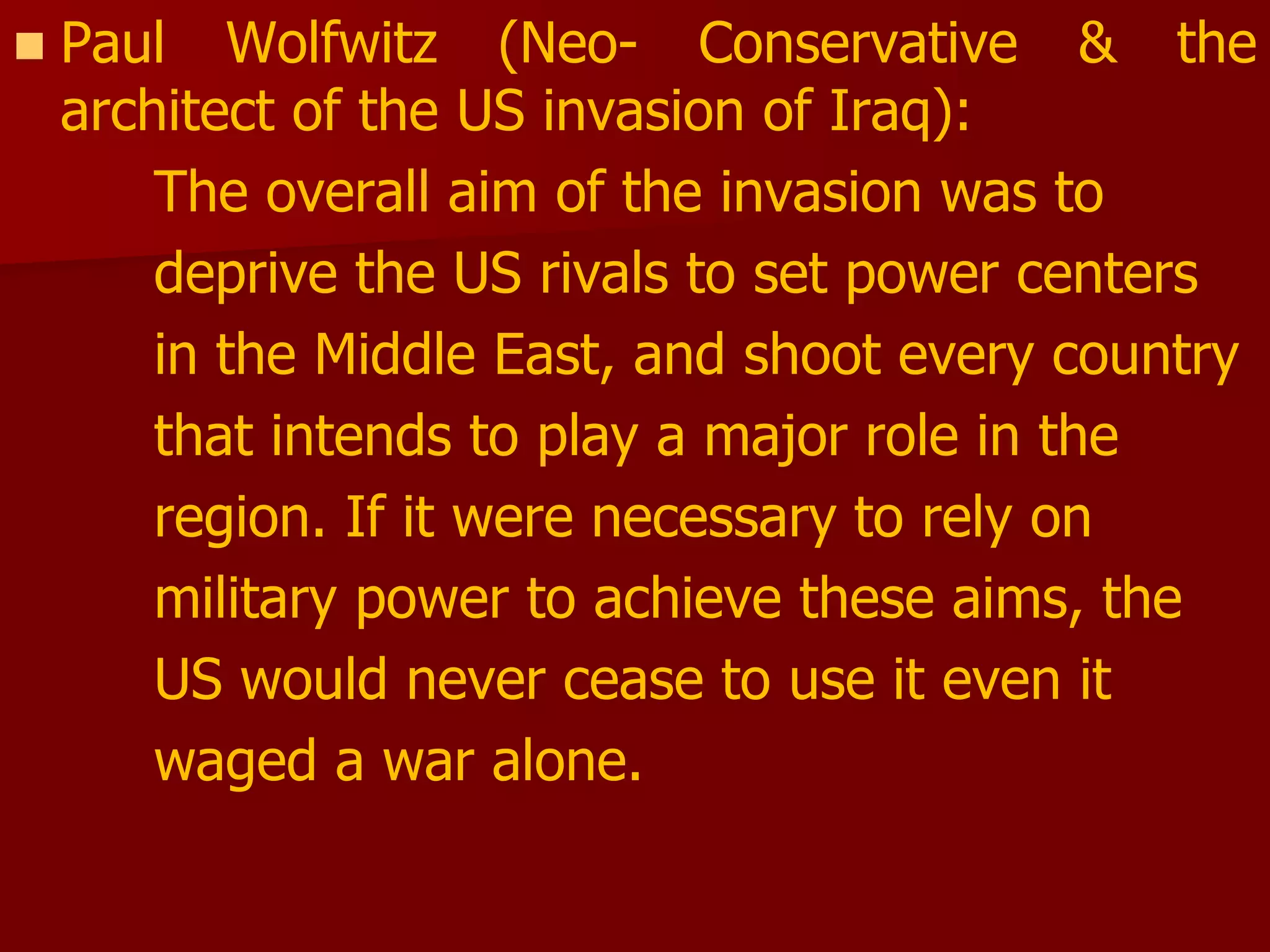  Paul Wolfwitz (Neo- Conservative & the
architect of the US invasion of Iraq):
The overall aim of the invasion was to
deprive the US rivals to set power centers
in the Middle East, and shoot every country
that intends to play a major role in the
region. If it were necessary to rely on
military power to achieve these aims, the
US would never cease to use it even it
waged a war alone.
 