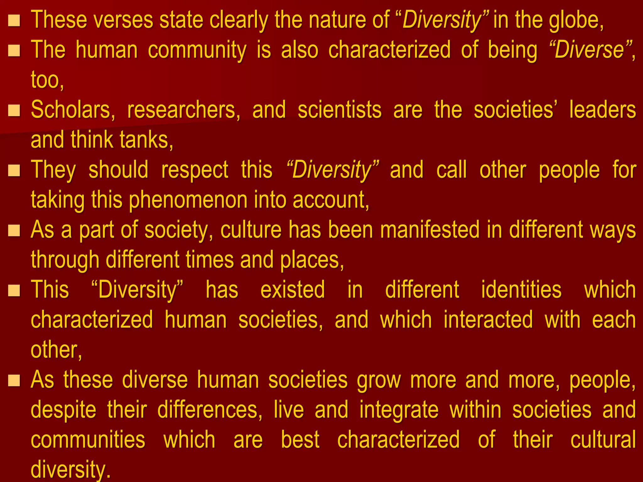  These verses state clearly the nature of “Diversity” in the globe,
 The human community is also characterized of being “Diverse”,
too,
 Scholars, researchers, and scientists are the societies’ leaders
and think tanks,
 They should respect this “Diversity” and call other people for
taking this phenomenon into account,
 As a part of society, culture has been manifested in different ways
through different times and places,
 This “Diversity” has existed in different identities which
characterized human societies, and which interacted with each
other,
 As these diverse human societies grow more and more, people,
despite their differences, live and integrate within societies and
communities which are best characterized of their cultural
diversity.
 