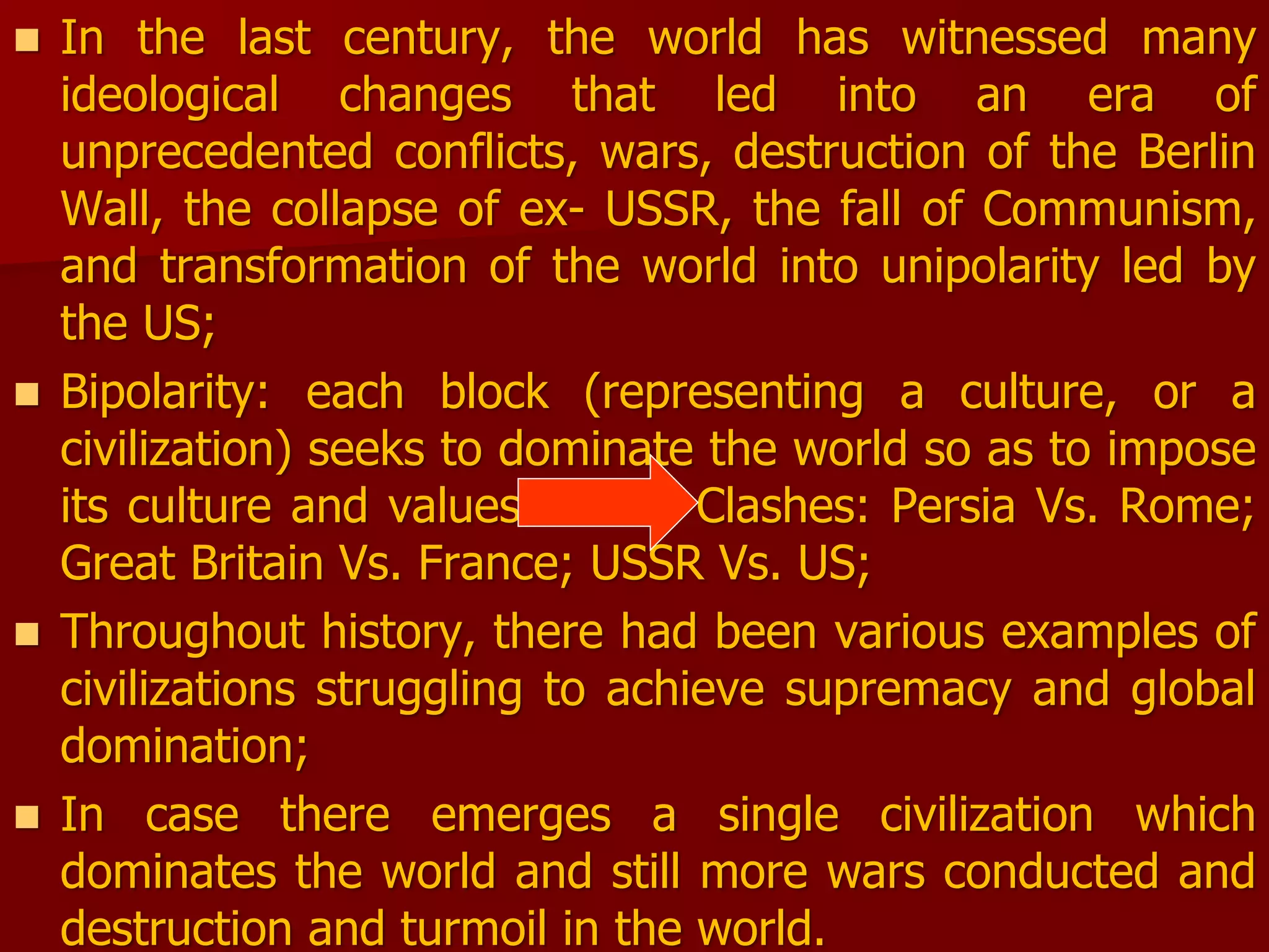  In the last century, the world has witnessed many
ideological changes that led into an era of
unprecedented conflicts, wars, destruction of the Berlin
Wall, the collapse of ex- USSR, the fall of Communism,
and transformation of the world into unipolarity led by
the US;
 Bipolarity: each block (representing a culture, or a
civilization) seeks to dominate the world so as to impose
its culture and values Clashes: Persia Vs. Rome;
Great Britain Vs. France; USSR Vs. US;
 Throughout history, there had been various examples of
civilizations struggling to achieve supremacy and global
domination;
 In case there emerges a single civilization which
dominates the world and still more wars conducted and
destruction and turmoil in the world.
 