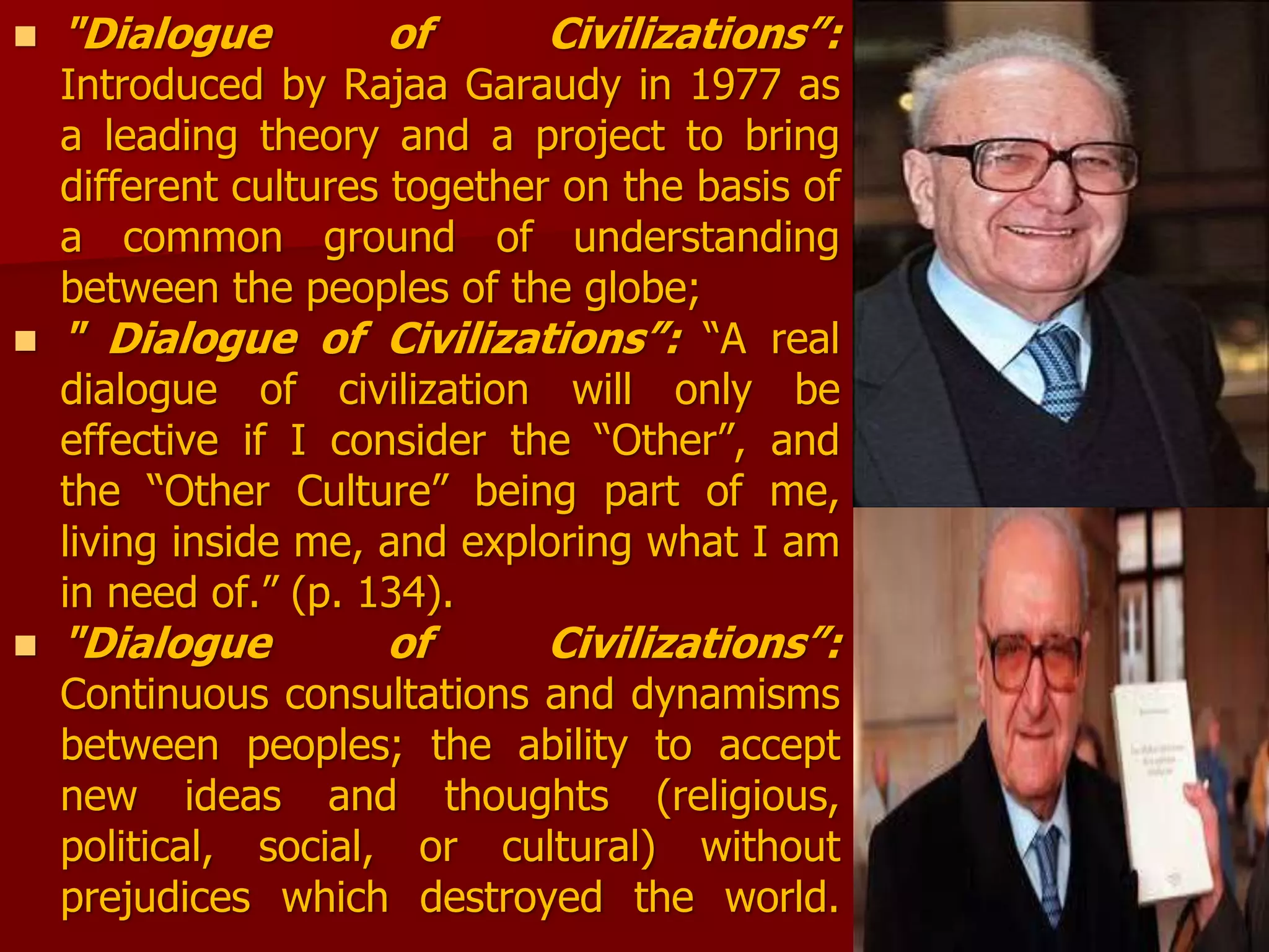  "Dialogue of Civilizations”:
Introduced by Rajaa Garaudy in 1977 as
a leading theory and a project to bring
different cultures together on the basis of
a common ground of understanding
between the peoples of the globe;
 " Dialogue of Civilizations”: “A real
dialogue of civilization will only be
effective if I consider the “Other”, and
the “Other Culture” being part of me,
living inside me, and exploring what I am
in need of.” (p. 134).
 "Dialogue of Civilizations”:
Continuous consultations and dynamisms
between peoples; the ability to accept
new ideas and thoughts (religious,
political, social, or cultural) without
prejudices which destroyed the world.
 