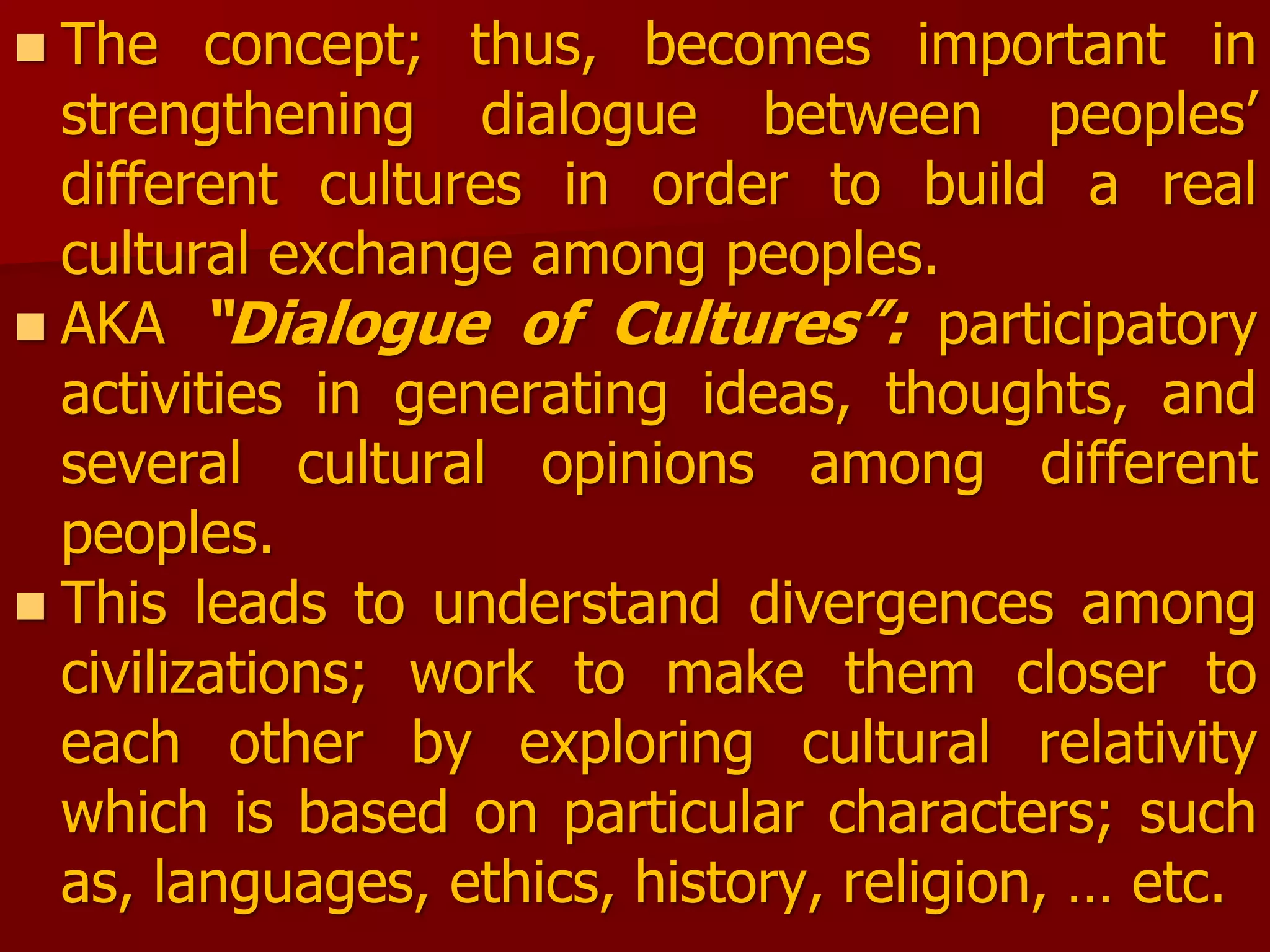  The concept; thus, becomes important in
strengthening dialogue between peoples’
different cultures in order to build a real
cultural exchange among peoples.
 AKA “Dialogue of Cultures”: participatory
activities in generating ideas, thoughts, and
several cultural opinions among different
peoples.
 This leads to understand divergences among
civilizations; work to make them closer to
each other by exploring cultural relativity
which is based on particular characters; such
as, languages, ethics, history, religion, … etc.
 