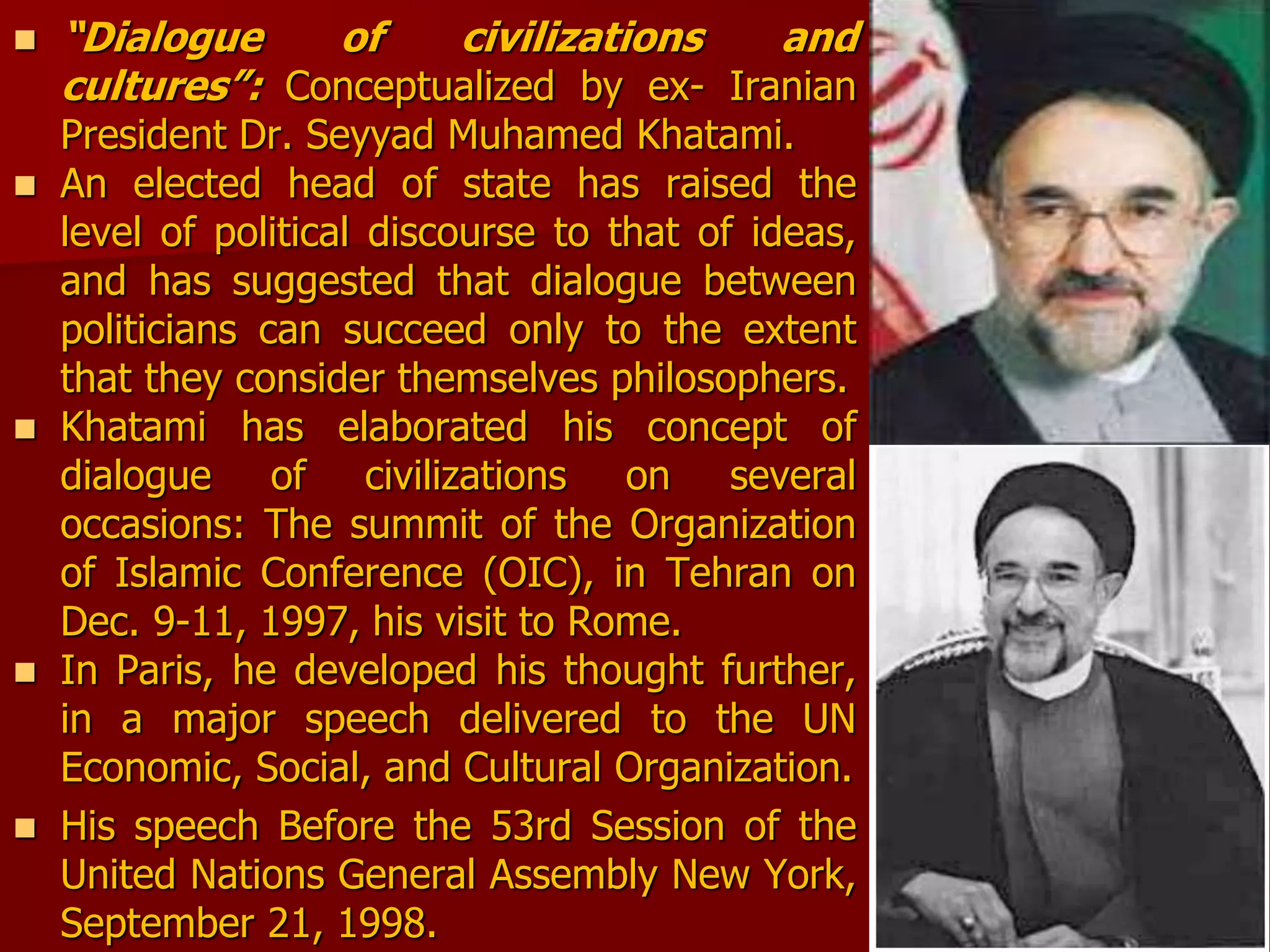  “Dialogue of civilizations and
cultures”: Conceptualized by ex- Iranian
President Dr. Seyyad Muhamed Khatami.
 An elected head of state has raised the
level of political discourse to that of ideas,
and has suggested that dialogue between
politicians can succeed only to the extent
that they consider themselves philosophers.
 Khatami has elaborated his concept of
dialogue of civilizations on several
occasions: The summit of the Organization
of Islamic Conference (OIC), in Tehran on
Dec. 9-11, 1997, his visit to Rome.
 In Paris, he developed his thought further,
in a major speech delivered to the UN
Economic, Social, and Cultural Organization.
 His speech Before the 53rd Session of the
United Nations General Assembly New York,
September 21, 1998.
 