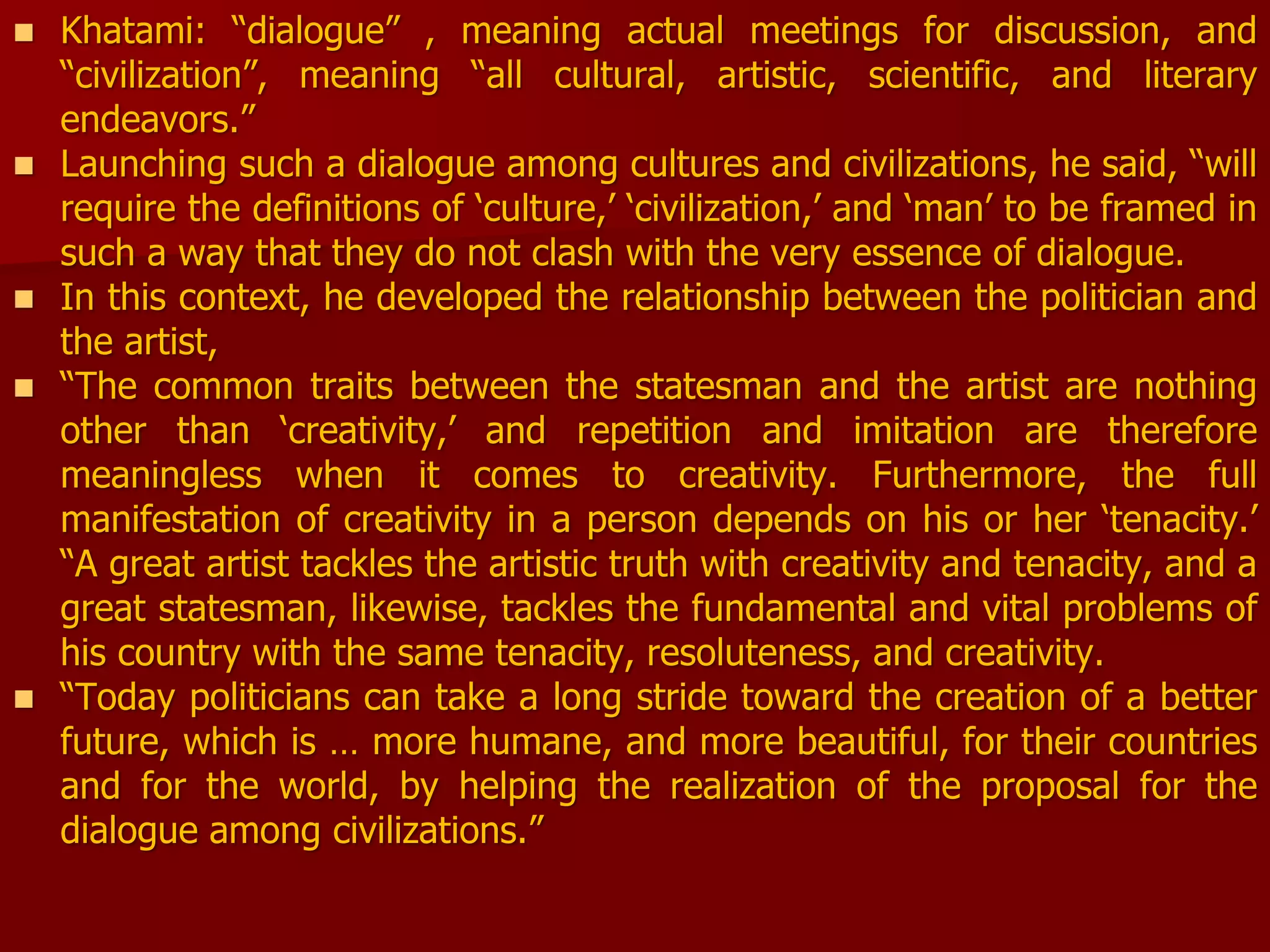  Khatami: “dialogue” , meaning actual meetings for discussion, and
“civilization”, meaning “all cultural, artistic, scientific, and literary
endeavors.”
 Launching such a dialogue among cultures and civilizations, he said, “will
require the definitions of ‘culture,’ ‘civilization,’ and ‘man’ to be framed in
such a way that they do not clash with the very essence of dialogue.
 In this context, he developed the relationship between the politician and
the artist,
 “The common traits between the statesman and the artist are nothing
other than ‘creativity,’ and repetition and imitation are therefore
meaningless when it comes to creativity. Furthermore, the full
manifestation of creativity in a person depends on his or her ‘tenacity.’
“A great artist tackles the artistic truth with creativity and tenacity, and a
great statesman, likewise, tackles the fundamental and vital problems of
his country with the same tenacity, resoluteness, and creativity.
 “Today politicians can take a long stride toward the creation of a better
future, which is … more humane, and more beautiful, for their countries
and for the world, by helping the realization of the proposal for the
dialogue among civilizations.”
 
