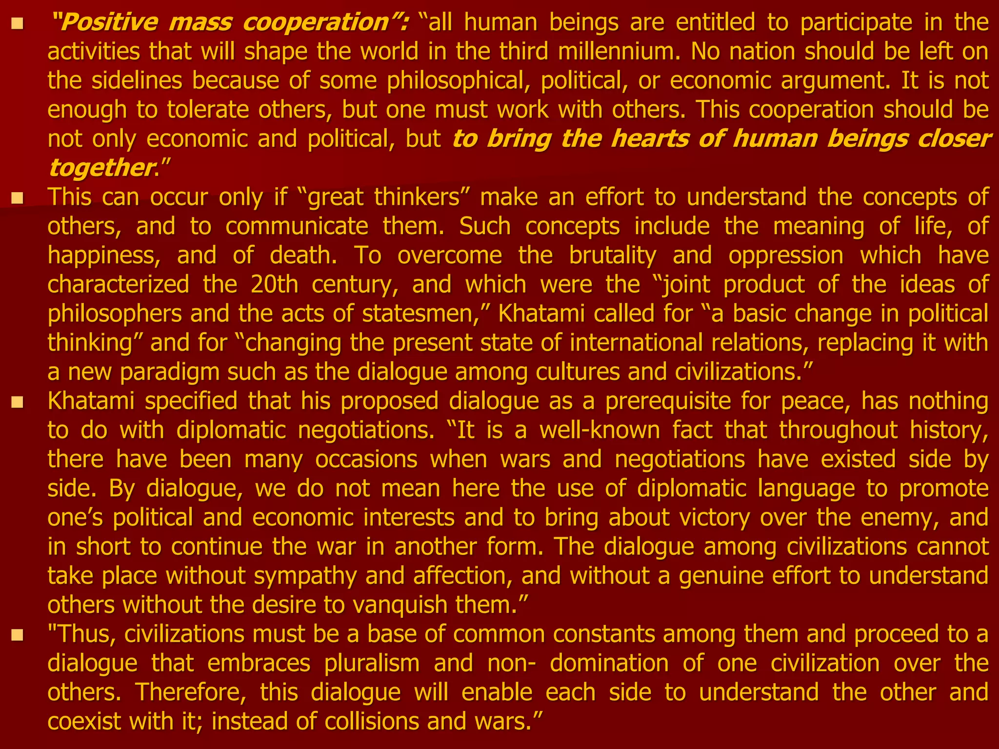  “Positive mass cooperation”: “all human beings are entitled to participate in the
activities that will shape the world in the third millennium. No nation should be left on
the sidelines because of some philosophical, political, or economic argument. It is not
enough to tolerate others, but one must work with others. This cooperation should be
not only economic and political, but to bring the hearts of human beings closer
together.”
 This can occur only if “great thinkers” make an effort to understand the concepts of
others, and to communicate them. Such concepts include the meaning of life, of
happiness, and of death. To overcome the brutality and oppression which have
characterized the 20th century, and which were the “joint product of the ideas of
philosophers and the acts of statesmen,” Khatami called for “a basic change in political
thinking” and for “changing the present state of international relations, replacing it with
a new paradigm such as the dialogue among cultures and civilizations.”
 Khatami specified that his proposed dialogue as a prerequisite for peace, has nothing
to do with diplomatic negotiations. “It is a well-known fact that throughout history,
there have been many occasions when wars and negotiations have existed side by
side. By dialogue, we do not mean here the use of diplomatic language to promote
one’s political and economic interests and to bring about victory over the enemy, and
in short to continue the war in another form. The dialogue among civilizations cannot
take place without sympathy and affection, and without a genuine effort to understand
others without the desire to vanquish them.”
 "Thus, civilizations must be a base of common constants among them and proceed to a
dialogue that embraces pluralism and non- domination of one civilization over the
others. Therefore, this dialogue will enable each side to understand the other and
coexist with it; instead of collisions and wars.”
 