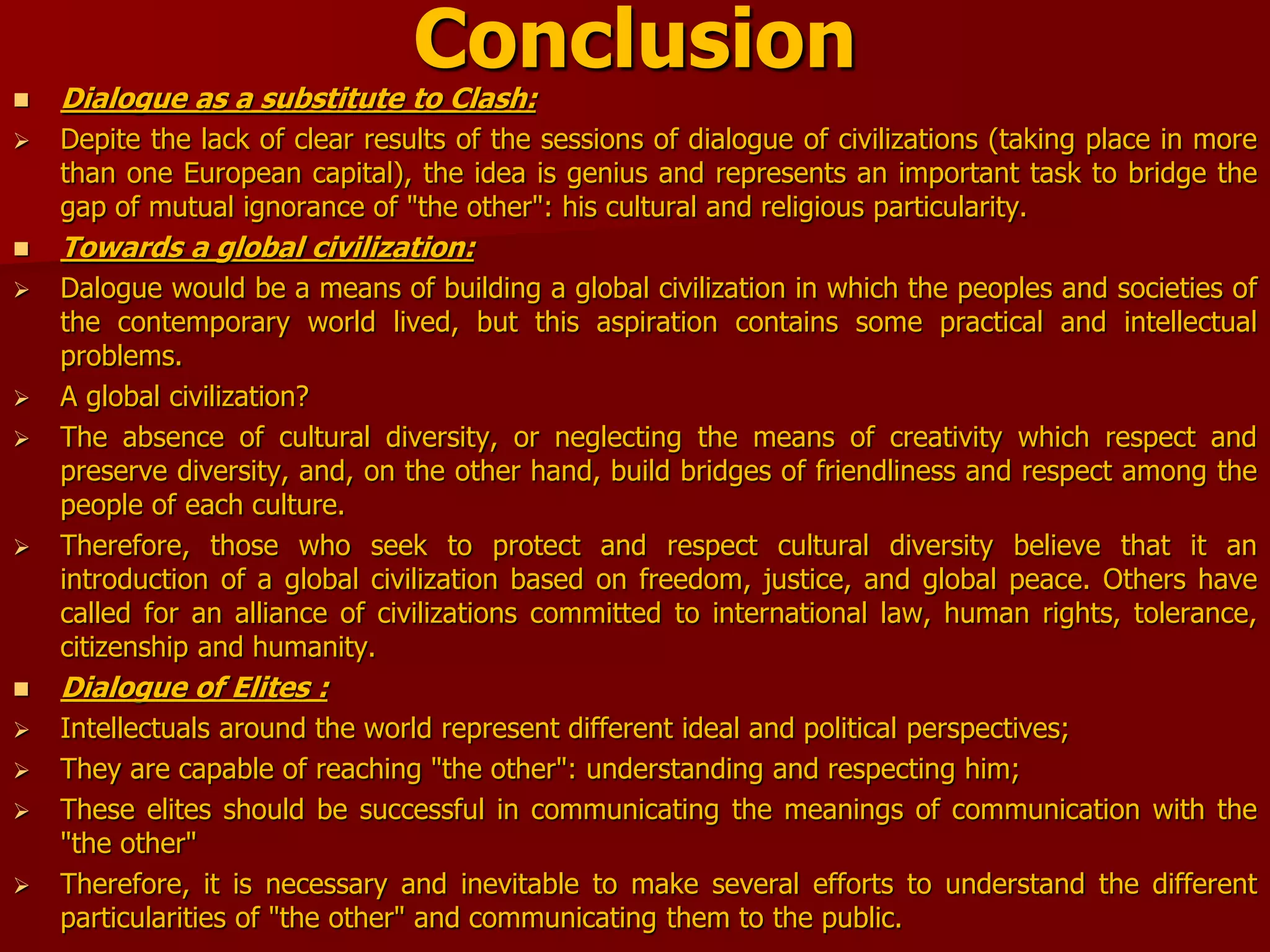 Conclusion
 Dialogue as a substitute to Clash:
 Depite the lack of clear results of the sessions of dialogue of civilizations (taking place in more
than one European capital), the idea is genius and represents an important task to bridge the
gap of mutual ignorance of "the other": his cultural and religious particularity.
 Towards a global civilization:
 Dalogue would be a means of building a global civilization in which the peoples and societies of
the contemporary world lived, but this aspiration contains some practical and intellectual
problems.
 A global civilization?
 The absence of cultural diversity, or neglecting the means of creativity which respect and
preserve diversity, and, on the other hand, build bridges of friendliness and respect among the
people of each culture.
 Therefore, those who seek to protect and respect cultural diversity believe that it an
introduction of a global civilization based on freedom, justice, and global peace. Others have
called for an alliance of civilizations committed to international law, human rights, tolerance,
citizenship and humanity.
 Dialogue of Elites :
 Intellectuals around the world represent different ideal and political perspectives;
 They are capable of reaching "the other": understanding and respecting him;
 These elites should be successful in communicating the meanings of communication with the
"the other"
 Therefore, it is necessary and inevitable to make several efforts to understand the different
particularities of "the other" and communicating them to the public.
 