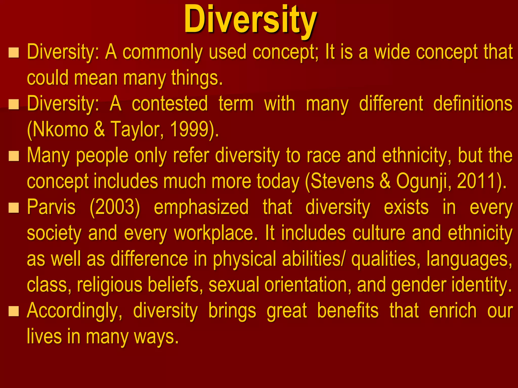 Diversity
 Diversity: A commonly used concept; It is a wide concept that
could mean many things.
 Diversity: A contested term with many different definitions
(Nkomo & Taylor, 1999).
 Many people only refer diversity to race and ethnicity, but the
concept includes much more today (Stevens & Ogunji, 2011).
 Parvis (2003) emphasized that diversity exists in every
society and every workplace. It includes culture and ethnicity
as well as difference in physical abilities/ qualities, languages,
class, religious beliefs, sexual orientation, and gender identity.
 Accordingly, diversity brings great benefits that enrich our
lives in many ways.
 