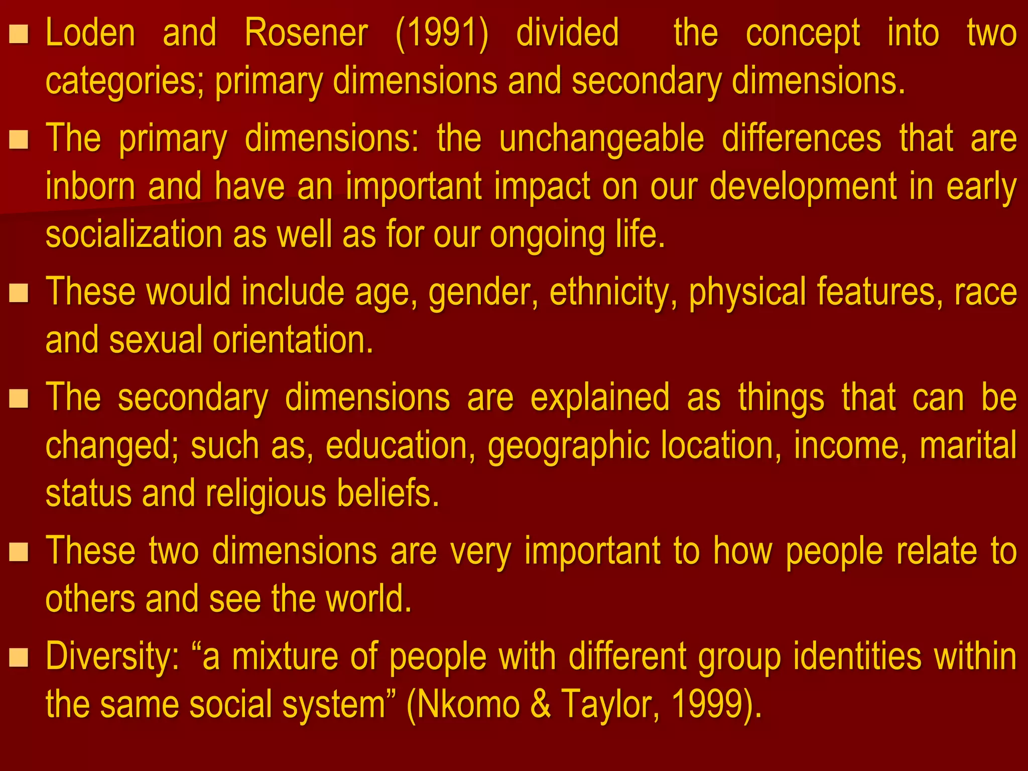 Loden and Rosener (1991) divided the concept into two
categories; primary dimensions and secondary dimensions.
 The primary dimensions: the unchangeable differences that are
inborn and have an important impact on our development in early
socialization as well as for our ongoing life.
 These would include age, gender, ethnicity, physical features, race
and sexual orientation.
 The secondary dimensions are explained as things that can be
changed; such as, education, geographic location, income, marital
status and religious beliefs.
 These two dimensions are very important to how people relate to
others and see the world.
 Diversity: “a mixture of people with different group identities within
the same social system” (Nkomo & Taylor, 1999).
 