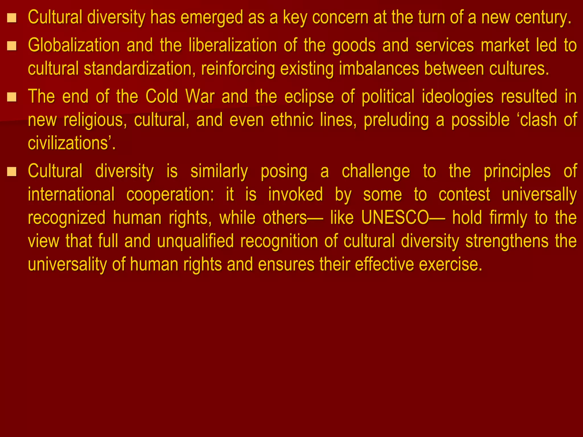  Cultural diversity has emerged as a key concern at the turn of a new century.
 Globalization and the liberalization of the goods and services market led to
cultural standardization, reinforcing existing imbalances between cultures.
 The end of the Cold War and the eclipse of political ideologies resulted in
new religious, cultural, and even ethnic lines, preluding a possible ‘clash of
civilizations’.
 Cultural diversity is similarly posing a challenge to the principles of
international cooperation: it is invoked by some to contest universally
recognized human rights, while others— like UNESCO— hold firmly to the
view that full and unqualified recognition of cultural diversity strengthens the
universality of human rights and ensures their effective exercise.
 