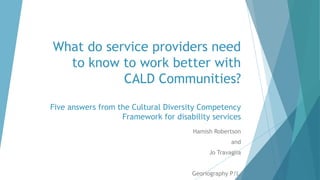 What do service providers need
to know to work better with
CALD Communities?
Five answers from the Cultural Diversity Competency
Framework for disability services
Hamish Robertson
and
Jo Travaglia
Georiography P/L
 