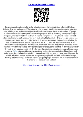 Cultural Diversity Essay
In recent decades, diversity have played an important role in society than what it did before.
Cultural diversity, defined as differences that exist between peoples, such as languages, style, age,
race, ethnicity, and traditions are representative within societies. Societies are various of groups
or communities associated together for different purposes. I assert that being on diverse college
campuses, where is mixed with different races and backgrounds of people will educate you and
allow you to meet people you may not have met. Also, I believe that a diverse college campus can
impact certain areas of society. Whether areas around the campus or in our future workplace. In
that it makes us become more competitive on the world stage, by more ideas brought to the
discussion, variety of perspective are pooled, innovation and creativity emerge. Moreover, since
societies now are more diverse, people are more likely to pay more attention to impacts of diversity.
Diversity is a wide component, which effects on the society such as educations, employment, and
economy. Culture, the most frequently seen topic in diversity can also be found in colleges and
universities. Especially colleges and universities in the US, we can see people from all around the
world. Whether Chinese, Indonesian, or Japanese, people with different nationalities brought
diversity into the society. Therefore, various groups of people were built up, culture around have
been more and more diverse. Cultural
Get more content on HelpWriting.net
 