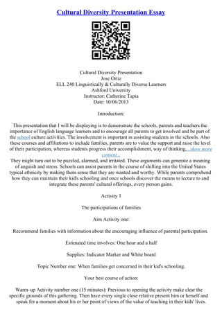 Cultural Diversity Presentation Essay
Cultural Diversity Presentation
Jose Ortiz
ELL 240 Linguistically & Culturally Diverse Learners
Ashford University
Instructor: Catherine Tapia
Date: 10/06/2013
Introduction:
This presentation that I will be displaying is to demonstrate the schools, parents and teachers the
importance of English language learners and to encourage all parents to get involved and be part of
the school culture activities. The involvement is important in assisting students in the schools. Also
these courses and affiliations to include families, parents are to value the support and raise the level
of their participation, whereas students progress their accomplishment, way of thinking,...show more
content...
They might turn out to be puzzled, alarmed, and irritated. These arguments can generate a meaning
of anguish and stress. Schools can assist parents in the course of shifting into the United States
typical ethnicity by making them sense that they are wanted and worthy. While parents comprehend
how they can maintain their kid's schooling and once schools discover the means to lecture to and
integrate these parents' cultural offerings, every person gains.
Activity 1
The participations of families
Aim Activity one:
Recommend families with information about the encouraging influence of parental participation.
Estimated time involves: One hour and a half
Supplies: Indicator Marker and White board
Topic Number one: When families get concerned in their kid's schooling.
Your best course of action:
Warm–up Activity number one (15 minutes): Previous to opening the activity make clear the
specific grounds of this gathering. Then have every single close relative present him or herself and
speak for a moment about his or her point of views of the value of teaching in their kids' lives.
 
