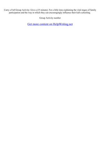 Carry a Full Group Activity: Give a (15 minute). For a little time explaining the vital stages of family
participation and the way in which they can encouragingly influence their kid's schooling.
Group Activity number
Get more content on HelpWriting.net
 