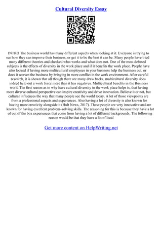 Cultural Diversity Essay
INTRO The business world has many different aspects when looking at it. Everyone is trying to
see how they can improve their business, or get it to be the best it can be. Many people have tried
many different theories and checked what works and what does not. One of the most debated
subjects is the effects of diversity in the work place and if it benefits the work place. People have
also looked if having more multicultural employees in your business help the business out, or
does it worsen the business by bringing in more conflict in the work environment. After careful
research, it is shown that all though there are many draw backs, multicultural diversity does
indeed help out a work force more than it has negatives. Multicultural benefits in the Business
world The first reason as to why have cultural diversity in the work place helps is, that having
more diverse cultural perspective can inspire creativity and drive innovation. Believe it or not, but
cultural influences the way that many people see the world today. A lot of those viewpoints are
from a professional aspects and experiences. Also having a lot of diversity is also known for
having more creativity alongside it (Hult News, 2017). These people are very innovative and are
known for having excellent problem–solving skills. The reasoning for this is because they have a lot
of out of the box experiences that come from having a lot of different backgrounds. The following
reason would be that they have a lot of local
Get more content on HelpWriting.net
 
