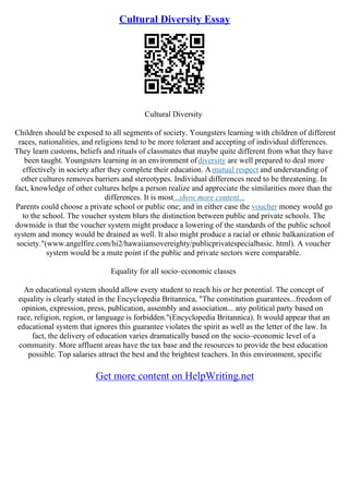 Cultural Diversity Essay
Cultural Diversity
Children should be exposed to all segments of society. Youngsters learning with children of different
races, nationalities, and religions tend to be more tolerant and accepting of individual differences.
They learn customs, beliefs and rituals of classmates that maybe quite different from what they have
been taught. Youngsters learning in an environment ofdiversity are well prepared to deal more
effectively in society after they complete their education. Amutual respect and understanding of
other cultures removes barriers and stereotypes. Individual differences need to be threatening. In
fact, knowledge of other cultures helps a person realize and appreciate the similarities more than the
differences. It is most...show more content...
Parents could choose a private school or public one; and in either case the voucher money would go
to the school. The voucher system blurs the distinction between public and private schools. The
downside is that the voucher system might produce a lowering of the standards of the public school
system and money would be drained as well. It also might produce a racial or ethnic balkanization of
society."(www.angelfire.com/hi2/hawaiiansovereighty/publicprivatespecialbasic. html). A voucher
system would be a mute point if the public and private sectors were comparable.
Equality for all socio–economic classes
An educational system should allow every student to reach his or her potential. The concept of
equality is clearly stated in the Encyclopedia Britannica, "The constitution guarantees...freedom of
opinion, expression, press, publication, assembly and association... any political party based on
race, religion, region, or language is forbidden."(Encyclopedia Britannica). It would appear that an
educational system that ignores this guarantee violates the spirit as well as the letter of the law. In
fact, the delivery of education varies dramatically based on the socio–economic level of a
community. More affluent areas have the tax base and the resources to provide the best education
possible. Top salaries attract the best and the brightest teachers. In this environment, specific
Get more content on HelpWriting.net
 