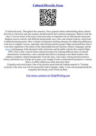 Cultural Diversity Essay
1.Cultural diversity: Throughout this semester, I have gained a better understanding about cultural
diversity in classroom and why teachers should promote their cultural competence. Before I took the
class, I was not aware of the issues of diversity play an important role on effecting the classroom.
Students come to schools with different backgrounds, race, class, and cultural contexts, which lead
to different learning styles. How a teacher incorporates teaching strategies for addressing differences
is the key to students' success, especially when facing minority groups. Ogbu mentioned that what is
even more significant is the nature of the relationship between minority cultures/ languages and the
culture and language of the dominant white Americans and the public schools they control (Ogbu,
1992.) This is why I need to foster cultural awareness by learning different types of cultural
characteristic of minorities. I also conclude that effective teaching is also about teachers who
embraces students' cultural backgrounds. From the class, I also enjoy writing personal narrative
history and family tree. It helps me to gain a new insight of what a multicultural perspective is about,
that is, to affirm differences rather than deny them.
2.Equality and social justice: One of my favorite quote from the reading material is "Treating
everyone is the same way will not necessarily lead to equality; rather, it may end up perpetuating the
inequality that already exists"(Nieto & Bode,
Get more content on HelpWriting.net
 