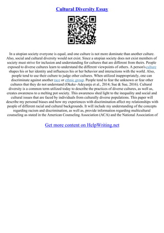 Cultural Diversity Essay
In a utopian society everyone is equal, and one culture is not more dominate than another culture.
Also, social and cultural diversity would not exist. Since a utopian society does not exist members of
society must strive for inclusion and understanding for cultures that are different from theirs. People
exposed to diverse cultures learn to understand the different viewpoints of others. A person'sculture
shapes his or her identity and influences his or her behavior and interactions with the world. Also,
people tend to use their culture to judge other cultures. When utilized inappropriately, one can
discriminate against another race or ethnic group. People tend to fear the unknown or fear other
cultures that they do not understand (Okeke–Adeyanju et al., 2014; Sue & Sue, 2016). Cultural
diversity is a common term utilized today to describe the practices of diverse cultures, as well as,
creates awareness to a melting pot society. This awareness shed light to the inequality and social and
cultural issues that are faced by individuals from culturally diverse populations. This paper will
describe my personal biases and how my experiences with discrimination affect my relationships with
people of different racial and cultural backgrounds. It will include my understanding of the concepts
regarding racism and discrimination, as well as, provide information regarding multicultural
counseling as stated in the American Counseling Association (ACA) and the National Association of
Get more content on HelpWriting.net
 