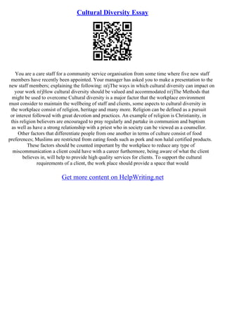 Cultural Diversity Essay
You are a care staff for a community service organisation from some time where five new staff
members have recently been appointed. Your manager has asked you to make a presentation to the
new staff members; explaining the following: пѓјThe ways in which cultural diversity can impact on
your work пѓјHow cultural diversity should be valued and accommodated пѓјThe Methods that
might be used to overcome Cultural diversity is a major factor that the workplace environment
must consider to maintain the wellbeing of staff and clients, some aspects to cultural diversity in
the workplace consist of religion, heritage and many more. Religion can be defined as a pursuit
or interest followed with great devotion and practices. An example of religion is Christianity, in
this religion believers are encouraged to pray regularly and partake in communion and baptism
as well as have a strong relationship with a priest who in society can be viewed as a counsellor.
Other factors that differentiate people from one another in terms of culture consist of food
preferences; Muslims are restricted from eating foods such as pork and non halal certified products.
These factors should be counted important by the workplace to reduce any type of
miscommunication a client could have with a career furthermore, being aware of what the client
believes in, will help to provide high quality services for clients. To support the cultural
requirements of a client, the work place should provide a space that would
Get more content on HelpWriting.net
 